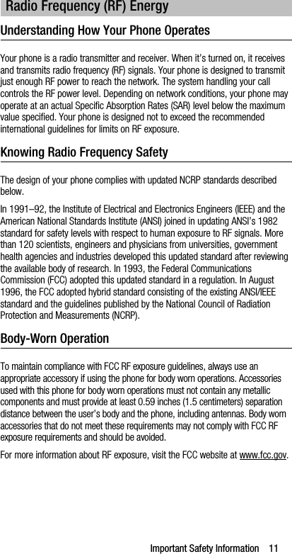 Important Safety Information    11Understanding How Your Phone OperatesYour phone is a radio transmitter and receiver. When it’s turned on, it receives and transmits radio frequency (RF) signals. Your phone is designed to transmit just enough RF power to reach the network. The system handling your call controls the RF power level. Depending on network conditions, your phone may operate at an actual Specific Absorption Rates (SAR) level below the maximum value specified. Your phone is designed not to exceed the recommended international guidelines for limits on RF exposure.Knowing Radio Frequency SafetyThe design of your phone complies with updated NCRP standards described below.In 1991–92, the Institute of Electrical and Electronics Engineers (IEEE) and the American National Standards Institute (ANSI) joined in updating ANSI’s 1982 standard for safety levels with respect to human exposure to RF signals. More than 120 scientists, engineers and physicians from universities, government health agencies and industries developed this updated standard after reviewing the available body of research. In 1993, the Federal Communications Commission (FCC) adopted this updated standard in a regulation. In August 1996, the FCC adopted hybrid standard consisting of the existing ANSI/IEEE standard and the guidelines published by the National Council of Radiation Protection and Measurements (NCRP).Body-Worn OperationTo maintain compliance with FCC RF exposure guidelines, always use an appropriate accessory if using the phone for body worn operations. Accessories used with this phone for body worn operations must not contain any metallic components and must provide at least 0.59 inches (1.5 centimeters) separation distance between the user’s body and the phone, including antennas. Body worn accessories that do not meet these requirements may not comply with FCC RF exposure requirements and should be avoided.For more information about RF exposure, visit the FCC website at www.fcc.gov.Radio Frequency (RF) Energy