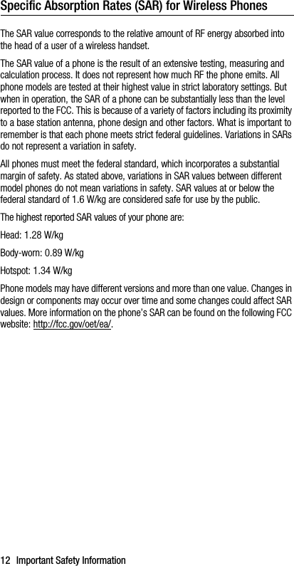 12 Important Safety InformationSpecific Absorption Rates (SAR) for Wireless PhonesThe SAR value corresponds to the relative amount of RF energy absorbed into the head of a user of a wireless handset.The SAR value of a phone is the result of an extensive testing, measuring and calculation process. It does not represent how much RF the phone emits. All phone models are tested at their highest value in strict laboratory settings. But when in operation, the SAR of a phone can be substantially less than the level reported to the FCC. This is because of a variety of factors including its proximity to a base station antenna, phone design and other factors. What is important to remember is that each phone meets strict federal guidelines. Variations in SARs do not represent a variation in safety. All phones must meet the federal standard, which incorporates a substantial margin of safety. As stated above, variations in SAR values between different model phones do not mean variations in safety. SAR values at or below the federal standard of 1.6 W/kg are considered safe for use by the public. The highest reported SAR values of your phone are:Head: 1.28 W/kgBody-worn: 0.89 W/kgHotspot: 1.34 W/kgPhone models may have different versions and more than one value. Changes in design or components may occur over time and some changes could affect SAR values. More information on the phone’s SAR can be found on the following FCC website: http://fcc.gov/oet/ea/.