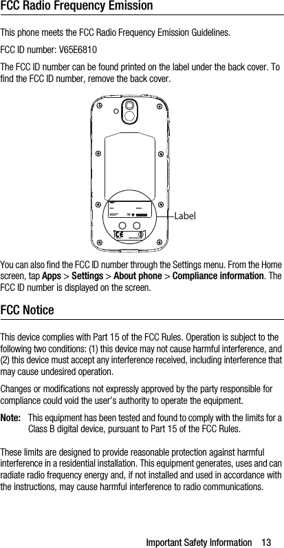 Important Safety Information    13FCC Radio Frequency EmissionThis phone meets the FCC Radio Frequency Emission Guidelines. FCC ID number: V65E6810The FCC ID number can be found printed on the label under the back cover. To find the FCC ID number, remove the back cover.You can also find the FCC ID number through the Settings menu. From the Home screen, tap Apps &gt; Settings &gt; About phone &gt; Compliance information. The FCC ID number is displayed on the screen.FCC NoticeThis device complies with Part 15 of the FCC Rules. Operation is subject to the following two conditions: (1) this device may not cause harmful interference, and (2) this device must accept any interference received, including interference that may cause undesired operation.Changes or modifications not expressly approved by the party responsible for compliance could void the user’s authority to operate the equipment.Note: This equipment has been tested and found to comply with the limits for a Class B digital device, pursuant to Part 15 of the FCC Rules.These limits are designed to provide reasonable protection against harmful interference in a residential installation. This equipment generates, uses and can radiate radio frequency energy and, if not installed and used in accordance with the instructions, may cause harmful interference to radio communications.MODEL : SKU : FCC ID : Date Code :  IMEI : HW ver. :  MADE IN MALAYSIALabel