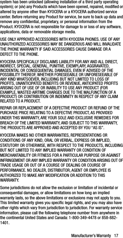 Manufacturer’s Warranty   17system has been unlocked (allowing installation of a third party operating system); or (xiv) any Products which have been opened, repaired, modified or altered by anyone other than KYOCERA or a KYOCERA authorized service center. Before returning any Product for service, be sure to back up data and remove any confidential, proprietary, or personal information from the Product. KYOCERA is not responsible for damage to or loss of any software, applications, data or removable storage media.USE ONLY APPROVED ACCESSORIES WITH KYOCERA PHONES. USE OF ANY UNAUTHORIZED ACCESSORIES MAY BE DANGEROUS AND WILL INVALIDATE THE PHONE WARRANTY IF SAID ACCESSORIES CAUSE DAMAGE OR A DEFECT TO THE PHONE.KYOCERA SPECIFICALLY DISCLAIMS LIABILITY FOR ANY AND ALL DIRECT, INDIRECT, SPECIAL, GENERAL, PUNITIVE, EXEMPLARY, AGGRAVATED, INCIDENTAL OR CONSEQUENTIAL DAMAGES, EVEN IF ADVISED OF THE POSSIBILITY THEREOF, WHETHER FORESEEABLE OR UNFORESEEABLE OF ANY KIND WHATSOEVER, INCLUDING BUT NOT LIMITED TO LOSS OF PROFITS, UNANTICIPATED BENEFITS OR REVENUE, ANTICIPATED PROFITS ARISING OUT OF USE OF OR INABILITY TO USE ANY PRODUCT (FOR EXAMPLE, WASTED AIRTIME CHARGES DUE TO THE MALFUNCTION OF A PRODUCT) OR CONTRIBUTION OR INDEMNITY IN RESPECT OF ANY CLAIM RELATED TO A PRODUCT.REPAIR OR REPLACEMENT OF A DEFECTIVE PRODUCT OR REFUND OF THE PURCHASE PRICE RELATING TO A DEFECTIVE PRODUCT, AS PROVIDED UNDER THIS WARRANTY, ARE YOUR SOLE AND EXCLUSIVE REMEDIES FOR BREACH OF THE LIMITED WARRANTY, AND SUBJECT TO THIS WARRANTY, THE PRODUCTS ARE APPROVED AND ACCEPTED BY YOU “AS IS”.KYOCERA MAKES NO OTHER WARRANTIES, REPRESENTATIONS OR CONDITIONS OF ANY KIND, ORAL OR VERBAL, EXPRESS OR IMPLIED, STATUTORY OR OTHERWISE, WITH RESPECT TO THE PRODUCTS, INCLUDING BUT NOT LIMITED TO ANY IMPLIED WARRANTY OR CONDITION OF MERCHANTABILITY OR FITNESS FOR A PARTICULAR PURPOSE OR AGAINST INFRINGEMENT OR ANY IMPLIED WARRANTY OR CONDITION ARISING OUT OF TRADE USAGE OR OUT OF A COURSE OF DEALING OR COURSE OF PERFORMANCE. NO DEALER, DISTRIBUTOR, AGENT OR EMPLOYEE IS AUTHORIZED TO MAKE ANY MODIFICATION OR ADDITION TO THIS WARRANTY.Some jurisdictions do not allow the exclusion or limitation of incidental or consequential damages, or allow limitations on how long an implied warranty lasts, so the above limitations or exclusions may not apply to you. This limited warranty gives you specific legal rights, and you may also have other rights which vary from jurisdiction to jurisdiction. For warranty service information, please call the following telephone number from anywhere in the continental United States and Canada: 1-800-349-4478 or 858-882-1401.