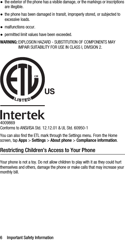 6 Important Safety Information●the exterior of the phone has a visible damage, or the markings or inscriptions are illegible.●the phone has been damaged in transit, improperly stored, or subjected to excessive loads.●malfunctions occur.●permitted limit values have been exceeded.WARNING: EXPLOSION HAZARD - SUBSTITUTION OF COMPONENTS MAY IMPAIR SUITABILITY FOR USE IN CLASS I, DIVISION 2.4009869Conforms to ANSI/ISA Std. 12.12.01 &amp; UL Std. 60950-1You can also find the ETL mark through the Settings menu. From the Home screen, tap Apps &gt; Settings &gt; About phone &gt; Compliance information.Restricting Children’s Access to Your PhoneYour phone is not a toy. Do not allow children to play with it as they could hurt themselves and others, damage the phone or make calls that may increase your monthly bill.