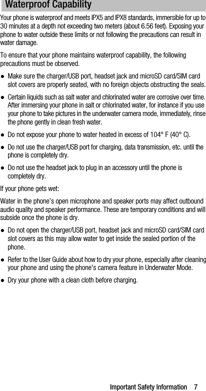 Important Safety Information    7Your phone is waterproof and meets IPX5 and IPX8 standards, immersible for up to 30 minutes at a depth not exceeding two meters (about 6.56 feet). Exposing your phone to water outside these limits or not following the precautions can result in water damage.To ensure that your phone maintains waterproof capability, the following precautions must be observed.●Make sure the charger/USB port, headset jack and microSD card/SIM card slot covers are properly seated, with no foreign objects obstructing the seals.●Certain liquids such as salt water and chlorinated water are corrosive over time. After immersing your phone in salt or chlorinated water, for instance if you use your phone to take pictures in the underwater camera mode, immediately, rinse the phone gently in clean fresh water.●Do not expose your phone to water heated in excess of 104° F (40° C).●Do not use the charger/USB port for charging, data transmission, etc. until the phone is completely dry.●Do not use the headset jack to plug in an accessory until the phone is completely dry.If your phone gets wet:Water in the phone’s open microphone and speaker ports may affect outbound audio quality and speaker performance. These are temporary conditions and will subside once the phone is dry.●Do not open the charger/USB port, headset jack and microSD card/SIM cardslot covers as this may allow water to get inside the sealed portion of the phone.●Refer to the User Guide about how to dry your phone, especially after cleaning your phone and using the phone&apos;s camera feature in Underwater Mode.●Dry your phone with a clean cloth before charging.Waterproof Capability