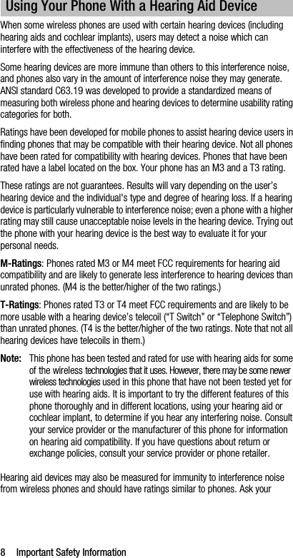 8 Important Safety InformationWhen some wireless phones are used with certain hearing devices (including hearing aids and cochlear implants), users may detect a noise which can interfere with the effectiveness of the hearing device.Some hearing devices are more immune than others to this interference noise, and phones also vary in the amount of interference noise they may generate. ANSI standard C63.19 was developed to provide a standardized means of measuring both wireless phone and hearing devices to determine usability rating categories for both.Ratings have been developed for mobile phones to assist hearing device users in finding phones that may be compatible with their hearing device. Not all phones have been rated for compatibility with hearing devices. Phones that have been rated have a label located on the box. Your phone has an M3 and a T3 rating.These ratings are not guarantees. Results will vary depending on the user’s hearing device and the individual&apos;s type and degree of hearing loss. If a hearing device is particularly vulnerable to interference noise; even a phone with a higher rating may still cause unacceptable noise levels in the hearing device. Trying out the phone with your hearing device is the best way to evaluate it for your personal needs.M-Ratings: Phones rated M3 or M4 meet FCC requirements for hearing aid compatibility and are likely to generate less interference to hearing devices than unrated phones. (M4 is the better/higher of the two ratings.)T-Ratings: Phones rated T3 or T4 meet FCC requirements and are likely to be more usable with a hearing device’s telecoil (“T Switch” or “Telephone Switch”) than unrated phones. (T4 is the better/higher of the two ratings. Note that not all hearing devices have telecoils in them.)Note: This phone has been tested and rated for use with hearing aids for some of the wireless technologies that it uses. However, there may be some newer wireless technologies used in this phone that have not been tested yet for use with hearing aids. It is important to try the different features of this phone thoroughly and in different locations, using your hearing aid or cochlear implant, to determine if you hear any interfering noise. Consult your service provider or the manufacturer of this phone for information on hearing aid compatibility. If you have questions about return or exchange policies, consult your service provider or phone retailer.Hearing aid devices may also be measured for immunity to interference noise from wireless phones and should have ratings similar to phones. Ask your Using Your Phone With a Hearing Aid Device