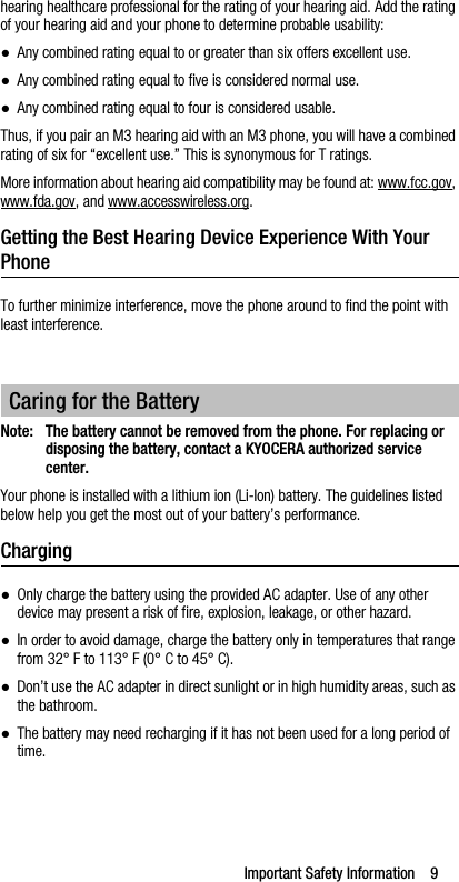 Important Safety Information    9hearing healthcare professional for the rating of your hearing aid. Add the rating of your hearing aid and your phone to determine probable usability:●Any combined rating equal to or greater than six offers excellent use.●Any combined rating equal to five is considered normal use.●Any combined rating equal to four is considered usable.Thus, if you pair an M3 hearing aid with an M3 phone, you will have a combined rating of six for “excellent use.” This is synonymous for T ratings.More information about hearing aid compatibility may be found at: www.fcc.gov, www.fda.gov, and www.accesswireless.org.Getting the Best Hearing Device Experience With Your PhoneTo further minimize interference, move the phone around to find the point with least interference.Note: The battery cannot be removed from the phone. For replacing or disposing the battery, contact a KYOCERA authorized service center.Your phone is installed with a lithium ion (Li-Ion) battery. The guidelines listed below help you get the most out of your battery’s performance.Charging●Only charge the battery using the provided AC adapter. Use of any other device may present a risk of fire, explosion, leakage, or other hazard.●In order to avoid damage, charge the battery only in temperatures that range from 32° F to 113° F (0° C to 45° C).●Don’t use the AC adapter in direct sunlight or in high humidity areas, such as the bathroom.●The battery may need recharging if it has not been used for a long period of time.Caring for the Battery