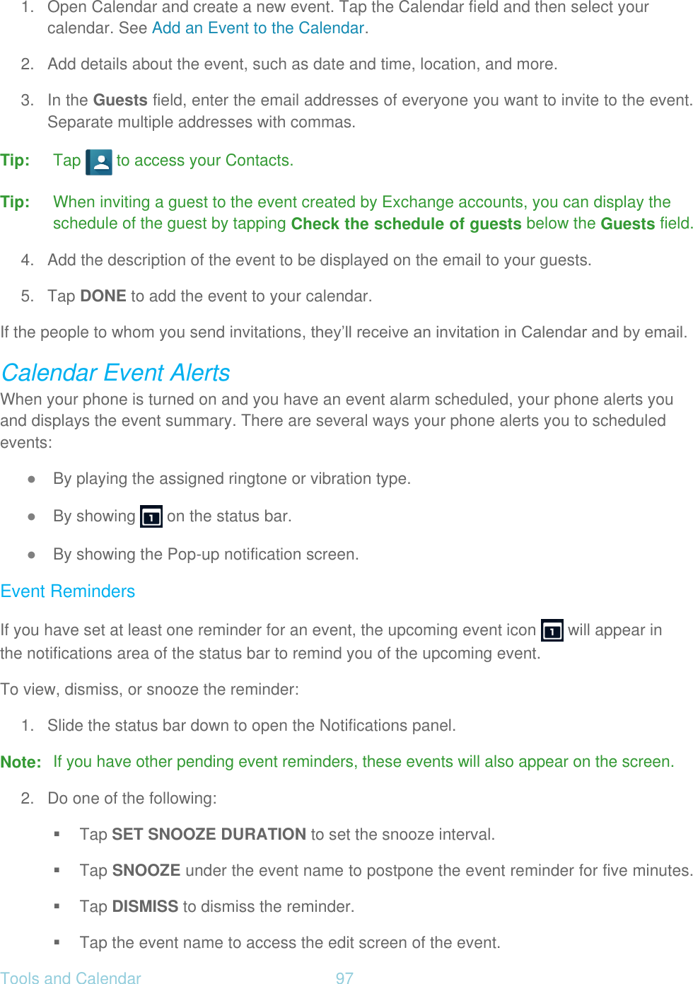 Tools and Calendar  97   1.  Open Calendar and create a new event. Tap the Calendar field and then select your calendar. See Add an Event to the Calendar. 2.  Add details about the event, such as date and time, location, and more. 3.  In the Guests field, enter the email addresses of everyone you want to invite to the event. Separate multiple addresses with commas. Tip: Tap   to access your Contacts. Tip: When inviting a guest to the event created by Exchange accounts, you can display the schedule of the guest by tapping Check the schedule of guests below the Guests field. 4.  Add the description of the event to be displayed on the email to your guests. 5. Tap DONE to add the event to your calendar. If the people to whom you send invitations, they’ll receive an invitation in Calendar and by email. Calendar Event Alerts When your phone is turned on and you have an event alarm scheduled, your phone alerts you and displays the event summary. There are several ways your phone alerts you to scheduled events: ● By playing the assigned ringtone or vibration type. ● By showing   on the status bar. ● By showing the Pop-up notification screen. Event Reminders If you have set at least one reminder for an event, the upcoming event icon   will appear in the notifications area of the status bar to remind you of the upcoming event. To view, dismiss, or snooze the reminder: 1.  Slide the status bar down to open the Notifications panel. Note:  If you have other pending event reminders, these events will also appear on the screen. 2.  Do one of the following:  Tap SET SNOOZE DURATION to set the snooze interval.   Tap SNOOZE under the event name to postpone the event reminder for five minutes.  Tap DISMISS to dismiss the reminder.   Tap the event name to access the edit screen of the event. 