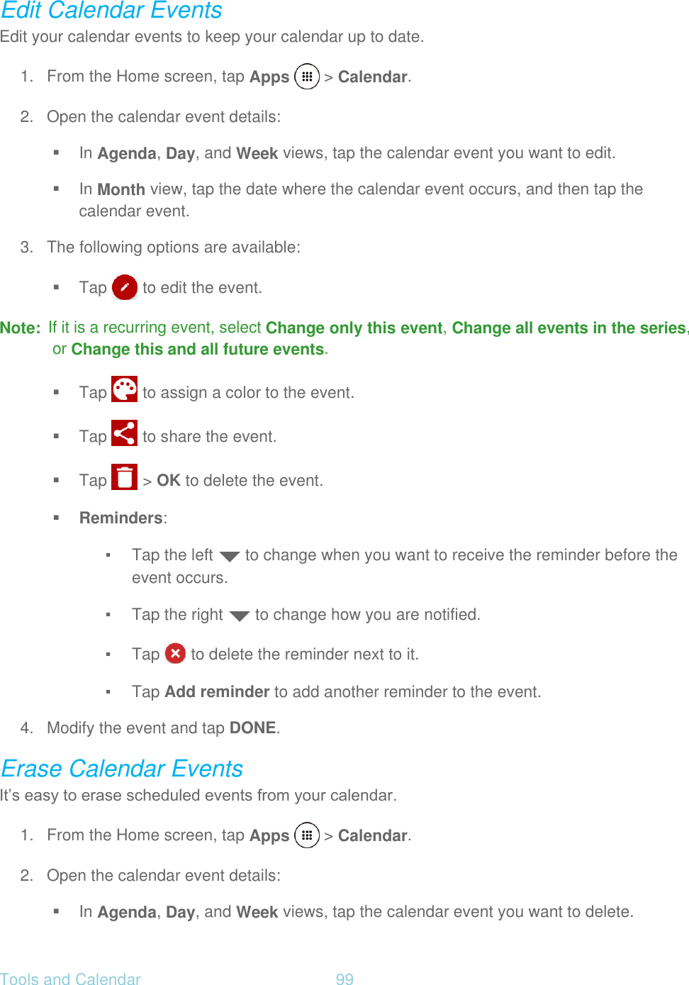 Tools and Calendar  99   Edit Calendar Events Edit your calendar events to keep your calendar up to date. 1.  From the Home screen, tap Apps   &gt; Calendar. 2.  Open the calendar event details:  In Agenda, Day, and Week views, tap the calendar event you want to edit.  In Month view, tap the date where the calendar event occurs, and then tap the calendar event. 3.  The following options are available:  Tap   to edit the event. Note:  If it is a recurring event, select Change only this event, Change all events in the series, or Change this and all future events.  Tap   to assign a color to the event.  Tap   to share the event.  Tap   &gt; OK to delete the event.  Reminders: ▪ Tap the left   to change when you want to receive the reminder before the event occurs. ▪ Tap the right   to change how you are notified. ▪ Tap   to delete the reminder next to it. ▪ Tap Add reminder to add another reminder to the event. 4.  Modify the event and tap DONE. Erase Calendar Events It’s easy to erase scheduled events from your calendar. 1.  From the Home screen, tap Apps   &gt; Calendar. 2.  Open the calendar event details:  In Agenda, Day, and Week views, tap the calendar event you want to delete. 