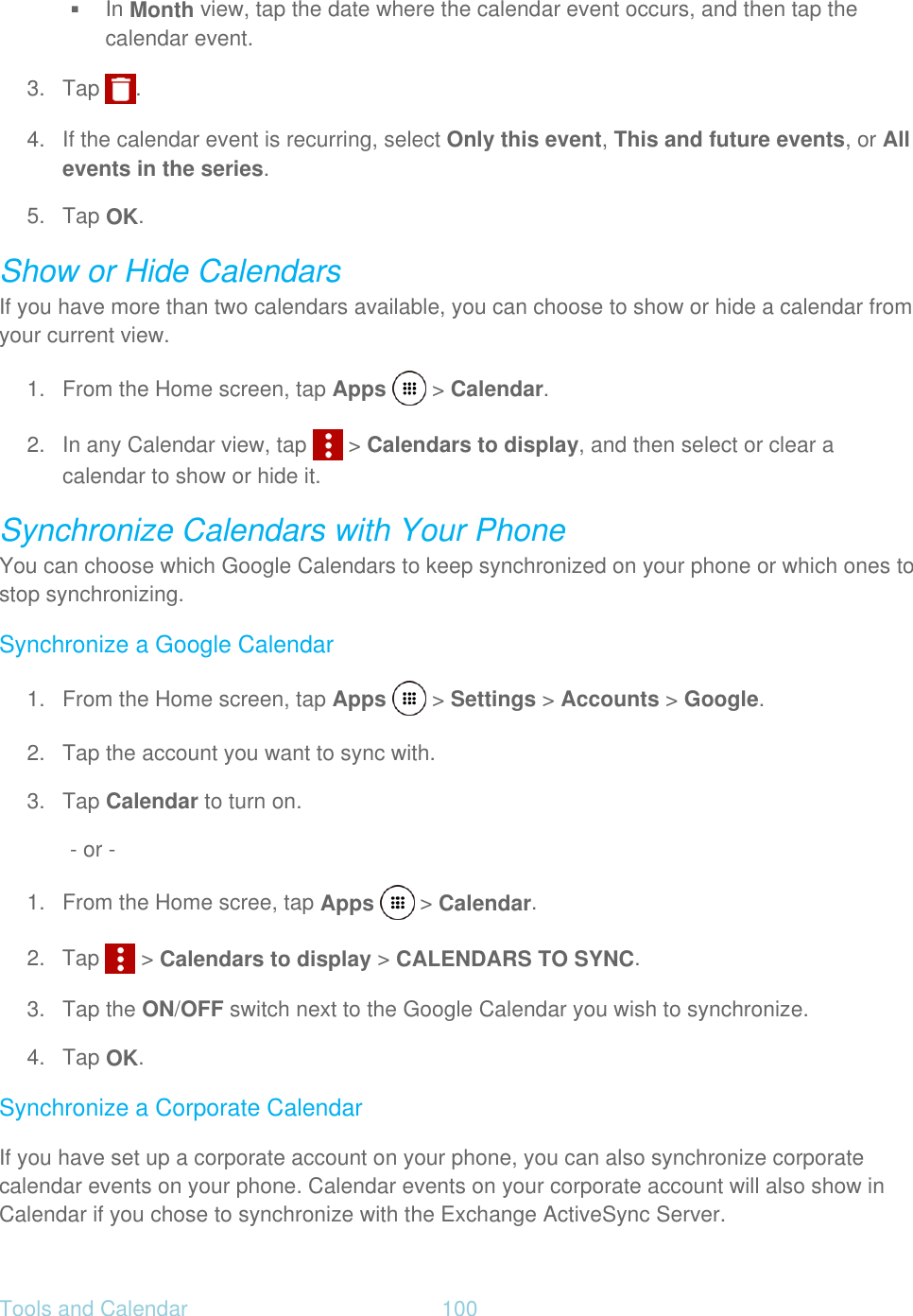 Tools and Calendar  100    In Month view, tap the date where the calendar event occurs, and then tap the calendar event. 3. Tap  . 4. If the calendar event is recurring, select Only this event, This and future events, or All events in the series. 5. Tap OK. Show or Hide Calendars If you have more than two calendars available, you can choose to show or hide a calendar from your current view. 1.  From the Home screen, tap Apps   &gt; Calendar. 2.  In any Calendar view, tap   &gt; Calendars to display, and then select or clear a calendar to show or hide it. Synchronize Calendars with Your Phone You can choose which Google Calendars to keep synchronized on your phone or which ones to stop synchronizing. Synchronize a Google Calendar 1.  From the Home screen, tap Apps   &gt; Settings &gt; Accounts &gt; Google. 2.  Tap the account you want to sync with. 3. Tap Calendar to turn on. - or - 1.  From the Home scree, tap Apps   &gt; Calendar. 2.  Tap   &gt; Calendars to display &gt; CALENDARS TO SYNC. 3. Tap the ON/OFF switch next to the Google Calendar you wish to synchronize. 4. Tap OK. Synchronize a Corporate Calendar If you have set up a corporate account on your phone, you can also synchronize corporate calendar events on your phone. Calendar events on your corporate account will also show in Calendar if you chose to synchronize with the Exchange ActiveSync Server. 