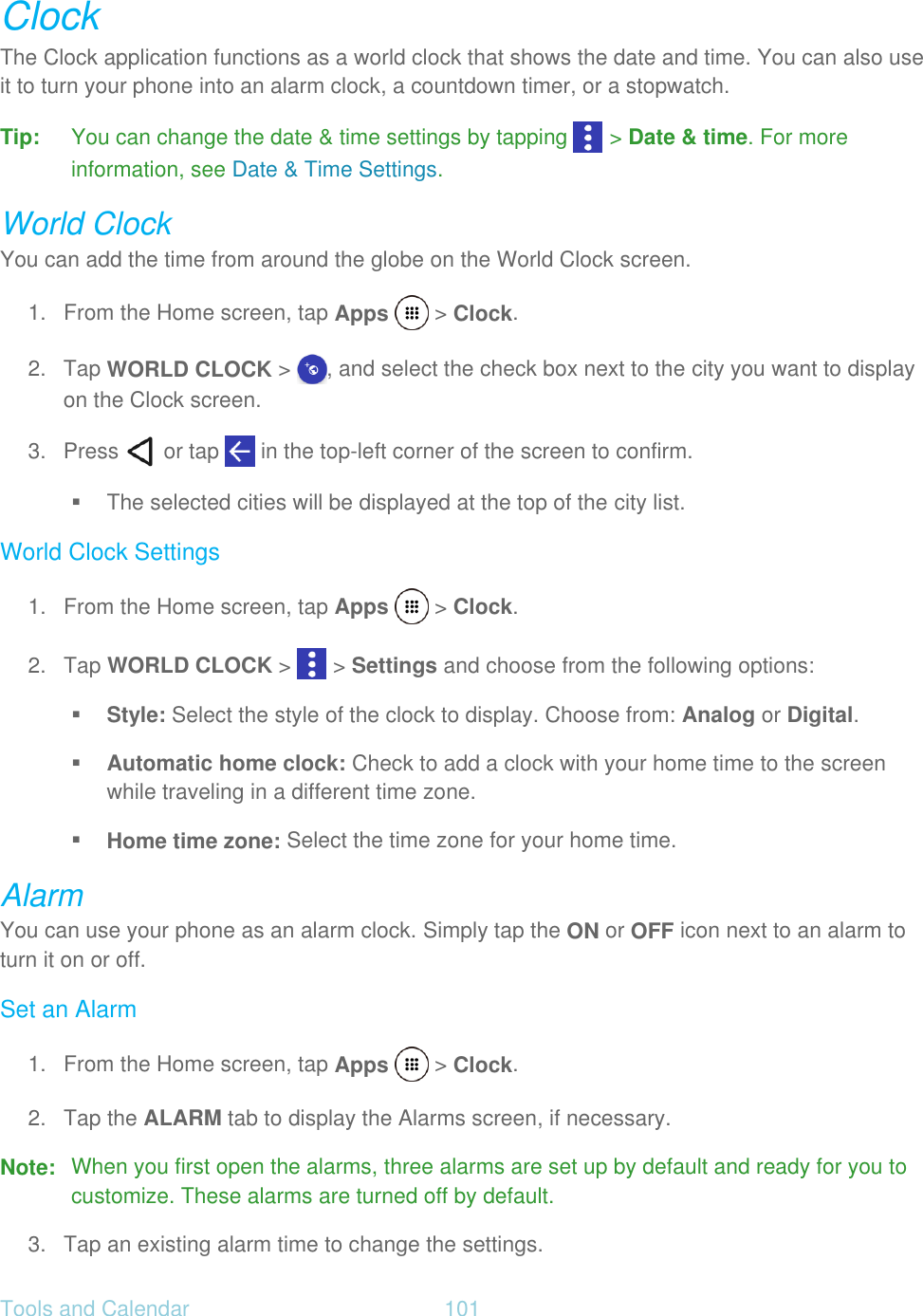 Tools and Calendar  101   Clock The Clock application functions as a world clock that shows the date and time. You can also use it to turn your phone into an alarm clock, a countdown timer, or a stopwatch. Tip: You can change the date &amp; time settings by tapping   &gt; Date &amp; time. For more information, see Date &amp; Time Settings. World Clock You can add the time from around the globe on the World Clock screen. 1.  From the Home screen, tap Apps   &gt; Clock. 2. Tap WORLD CLOCK &gt;  , and select the check box next to the city you want to display on the Clock screen. 3.  Press   or tap   in the top-left corner of the screen to confirm.    The selected cities will be displayed at the top of the city list. World Clock Settings 1.  From the Home screen, tap Apps   &gt; Clock. 2. Tap WORLD CLOCK &gt;   &gt; Settings and choose from the following options:  Style: Select the style of the clock to display. Choose from: Analog or Digital.  Automatic home clock: Check to add a clock with your home time to the screen while traveling in a different time zone.  Home time zone: Select the time zone for your home time. Alarm You can use your phone as an alarm clock. Simply tap the ON or OFF icon next to an alarm to turn it on or off. Set an Alarm 1.  From the Home screen, tap Apps   &gt; Clock. 2. Tap the ALARM tab to display the Alarms screen, if necessary. Note:  When you first open the alarms, three alarms are set up by default and ready for you to customize. These alarms are turned off by default. 3. Tap an existing alarm time to change the settings. 