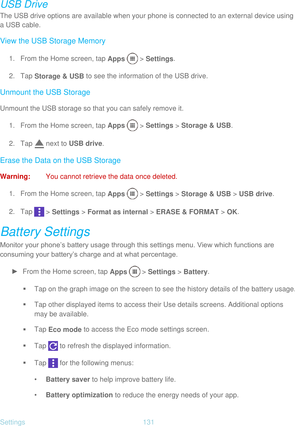 Settings  131   USB Drive The USB drive options are available when your phone is connected to an external device using a USB cable. View the USB Storage Memory 1.  From the Home screen, tap Apps   &gt; Settings. 2. Tap Storage &amp; USB to see the information of the USB drive. Unmount the USB Storage Unmount the USB storage so that you can safely remove it. 1.  From the Home screen, tap Apps   &gt; Settings &gt; Storage &amp; USB. 2. Tap   next to USB drive. Erase the Data on the USB Storage Warning:  You cannot retrieve the data once deleted. 1.  From the Home screen, tap Apps   &gt; Settings &gt; Storage &amp; USB &gt; USB drive. 2. Tap   &gt; Settings &gt; Format as internal &gt; ERASE &amp; FORMAT &gt; OK. Battery Settings Monitor your phone’s battery usage through this settings menu. View which functions are consuming your battery’s charge and at what percentage. ►  From the Home screen, tap Apps   &gt; Settings &gt; Battery.  Tap on the graph image on the screen to see the history details of the battery usage.  Tap other displayed items to access their Use details screens. Additional options may be available.  Tap Eco mode to access the Eco mode settings screen.  Tap   to refresh the displayed information.  Tap   for the following menus: • Battery saver to help improve battery life. • Battery optimization to reduce the energy needs of your app. 
