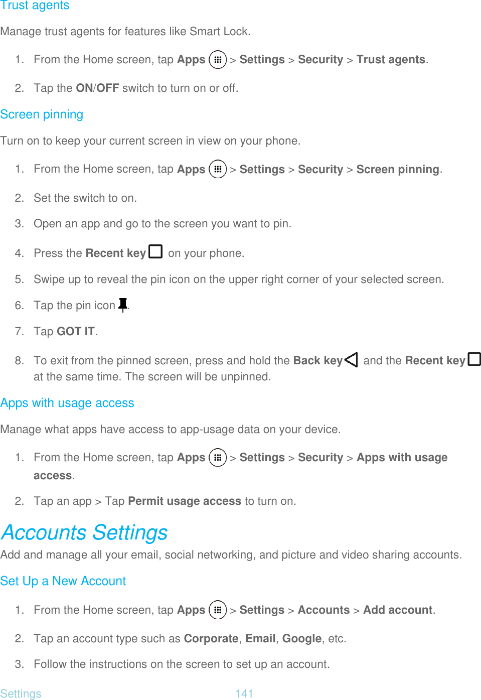 Settings  141   Trust agents Manage trust agents for features like Smart Lock. 1.  From the Home screen, tap Apps   &gt; Settings &gt; Security &gt; Trust agents. 2. Tap the ON/OFF switch to turn on or off. Screen pinning Turn on to keep your current screen in view on your phone. 1.  From the Home screen, tap Apps   &gt; Settings &gt; Security &gt; Screen pinning. 2.  Set the switch to on. 3.  Open an app and go to the screen you want to pin. 4.  Press the Recent key  on your phone. 5.  Swipe up to reveal the pin icon on the upper right corner of your selected screen. 6. Tap the pin icon  . 7. Tap GOT IT. 8.  To exit from the pinned screen, press and hold the Back key  and the Recent key  at the same time. The screen will be unpinned. Apps with usage access Manage what apps have access to app-usage data on your device. 1.  From the Home screen, tap Apps   &gt; Settings &gt; Security &gt; Apps with usage  access. 2. Tap an app &gt; Tap Permit usage access to turn on. Accounts Settings Add and manage all your email, social networking, and picture and video sharing accounts. Set Up a New Account 1.  From the Home screen, tap Apps   &gt; Settings &gt; Accounts &gt; Add account. 2. Tap an account type such as Corporate, Email, Google, etc. 3.  Follow the instructions on the screen to set up an account. 