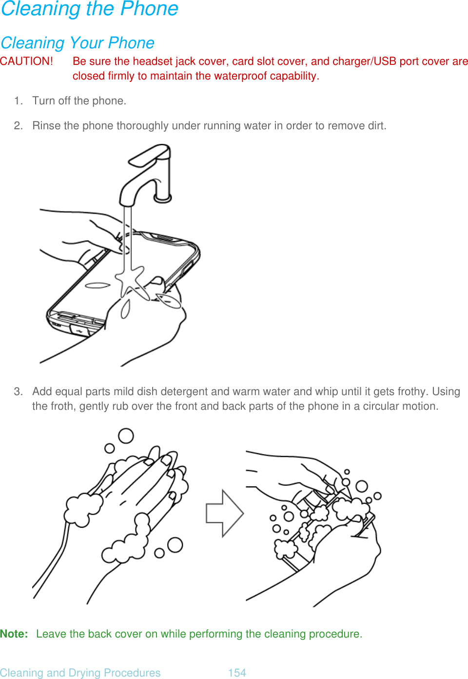 Cleaning and Drying Procedures  154   Cleaning the Phone Cleaning Your Phone CAUTION!  Be sure the headset jack cover, card slot cover, and charger/USB port cover are closed firmly to maintain the waterproof capability. 1. Turn off the phone. 2.  Rinse the phone thoroughly under running water in order to remove dirt.  3.  Add equal parts mild dish detergent and warm water and whip until it gets frothy. Using the froth, gently rub over the front and back parts of the phone in a circular motion.  Note:  Leave the back cover on while performing the cleaning procedure. 