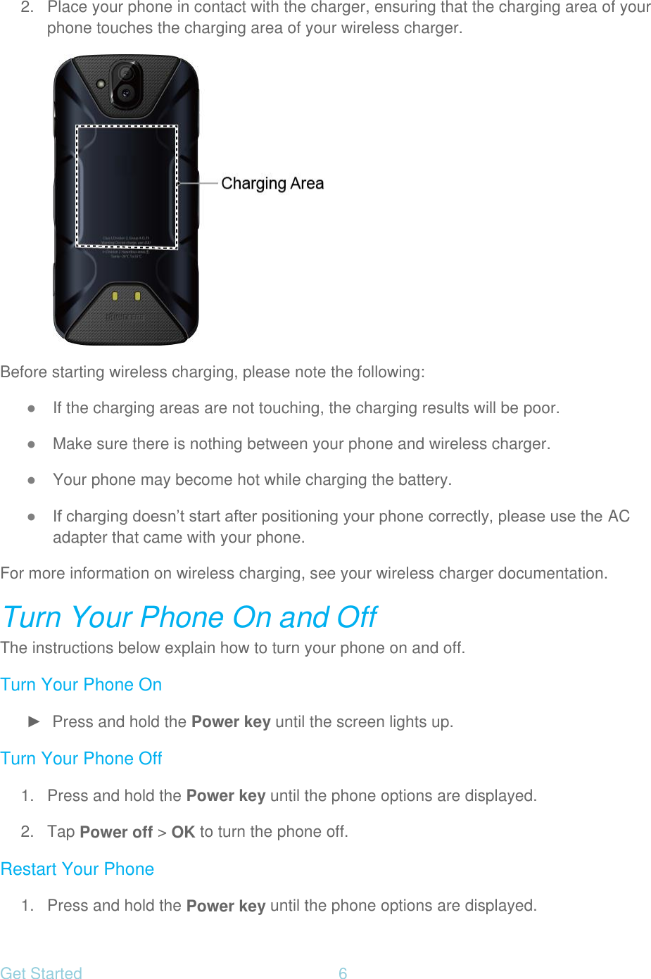 Get Started  6   2.  Place your phone in contact with the charger, ensuring that the charging area of your phone touches the charging area of your wireless charger.  Before starting wireless charging, please note the following: ● If the charging areas are not touching, the charging results will be poor. ● Make sure there is nothing between your phone and wireless charger. ● Your phone may become hot while charging the battery. ● If charging doesn’t start after positioning your phone correctly, please use the AC adapter that came with your phone. For more information on wireless charging, see your wireless charger documentation. Turn Your Phone On and Off The instructions below explain how to turn your phone on and off. Turn Your Phone On ►  Press and hold the Power key until the screen lights up. Turn Your Phone Off 1.  Press and hold the Power key until the phone options are displayed. 2. Tap Power off &gt; OK to turn the phone off. Restart Your Phone 1.  Press and hold the Power key until the phone options are displayed. 