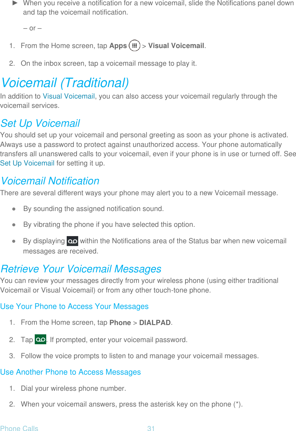 Phone Calls  31   ►  When you receive a notification for a new voicemail, slide the Notifications panel down and tap the voicemail notification. – or – 1.  From the Home screen, tap Apps   &gt; Visual Voicemail.  2.  On the inbox screen, tap a voicemail message to play it. Voicemail (Traditional) In addition to Visual Voicemail, you can also access your voicemail regularly through the voicemail services. Set Up Voicemail You should set up your voicemail and personal greeting as soon as your phone is activated. Always use a password to protect against unauthorized access. Your phone automatically transfers all unanswered calls to your voicemail, even if your phone is in use or turned off. See Set Up Voicemail for setting it up. Voicemail Notification There are several different ways your phone may alert you to a new Voicemail message. ● By sounding the assigned notification sound. ● By vibrating the phone if you have selected this option. ● By displaying   within the Notifications area of the Status bar when new voicemail messages are received. Retrieve Your Voicemail Messages You can review your messages directly from your wireless phone (using either traditional Voicemail or Visual Voicemail) or from any other touch-tone phone. Use Your Phone to Access Your Messages 1.  From the Home screen, tap Phone &gt; DIALPAD. 2. Tap  . If prompted, enter your voicemail password. 3.  Follow the voice prompts to listen to and manage your voicemail messages. Use Another Phone to Access Messages 1.  Dial your wireless phone number. 2.  When your voicemail answers, press the asterisk key on the phone (*). 