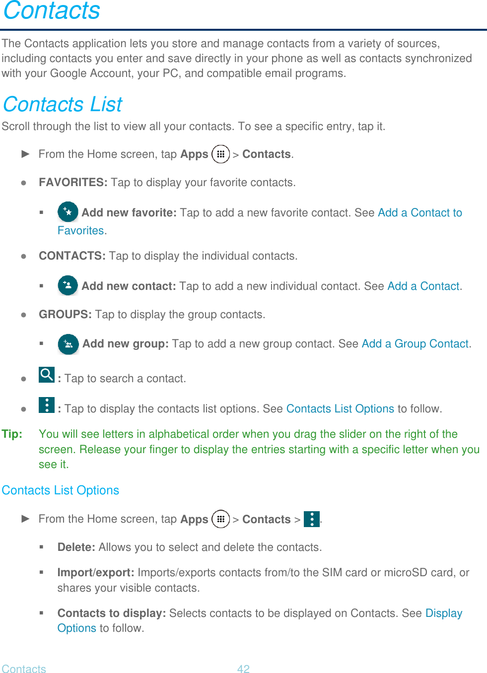 Contacts  42   Contacts The Contacts application lets you store and manage contacts from a variety of sources, including contacts you enter and save directly in your phone as well as contacts synchronized with your Google Account, your PC, and compatible email programs. Contacts List Scroll through the list to view all your contacts. To see a specific entry, tap it. ►  From the Home screen, tap Apps   &gt; Contacts. ● FAVORITES: Tap to display your favorite contacts.   Add new favorite: Tap to add a new favorite contact. See Add a Contact to Favorites. ● CONTACTS: Tap to display the individual contacts.   Add new contact: Tap to add a new individual contact. See Add a Contact. ● GROUPS: Tap to display the group contacts.   Add new group: Tap to add a new group contact. See Add a Group Contact. ●  : Tap to search a contact. ●  : Tap to display the contacts list options. See Contacts List Options to follow. Tip:  You will see letters in alphabetical order when you drag the slider on the right of the screen. Release your finger to display the entries starting with a specific letter when you see it. Contacts List Options ►  From the Home screen, tap Apps   &gt; Contacts &gt;  .  Delete: Allows you to select and delete the contacts.  Import/export: Imports/exports contacts from/to the SIM card or microSD card, or shares your visible contacts.  Contacts to display: Selects contacts to be displayed on Contacts. See Display Options to follow. 