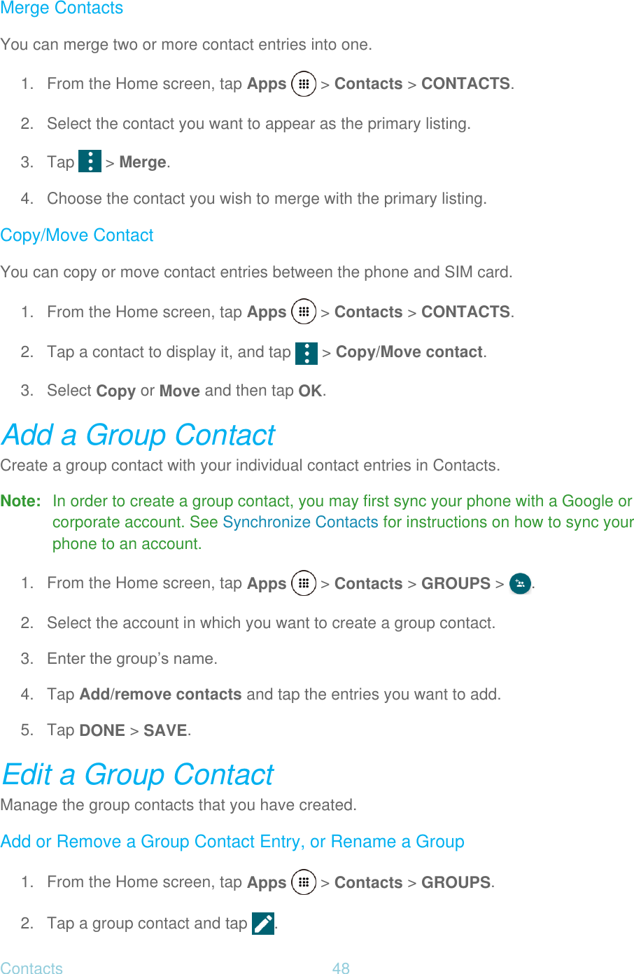 Contacts  48   Merge Contacts You can merge two or more contact entries into one. 1.  From the Home screen, tap Apps   &gt; Contacts &gt; CONTACTS. 2.  Select the contact you want to appear as the primary listing. 3. Tap   &gt; Merge. 4.  Choose the contact you wish to merge with the primary listing. Copy/Move Contact You can copy or move contact entries between the phone and SIM card. 1.  From the Home screen, tap Apps   &gt; Contacts &gt; CONTACTS. 2.  Tap a contact to display it, and tap   &gt; Copy/Move contact. 3.  Select Copy or Move and then tap OK. Add a Group Contact Create a group contact with your individual contact entries in Contacts. Note:  In order to create a group contact, you may first sync your phone with a Google or corporate account. See Synchronize Contacts for instructions on how to sync your phone to an account. 1.  From the Home screen, tap Apps   &gt; Contacts &gt; GROUPS &gt;  . 2.  Select the account in which you want to create a group contact. 3. Enter the group’s name. 4. Tap Add/remove contacts and tap the entries you want to add. 5. Tap DONE &gt; SAVE. Edit a Group Contact Manage the group contacts that you have created. Add or Remove a Group Contact Entry, or Rename a Group 1.  From the Home screen, tap Apps   &gt; Contacts &gt; GROUPS. 2. Tap a group contact and tap  . 