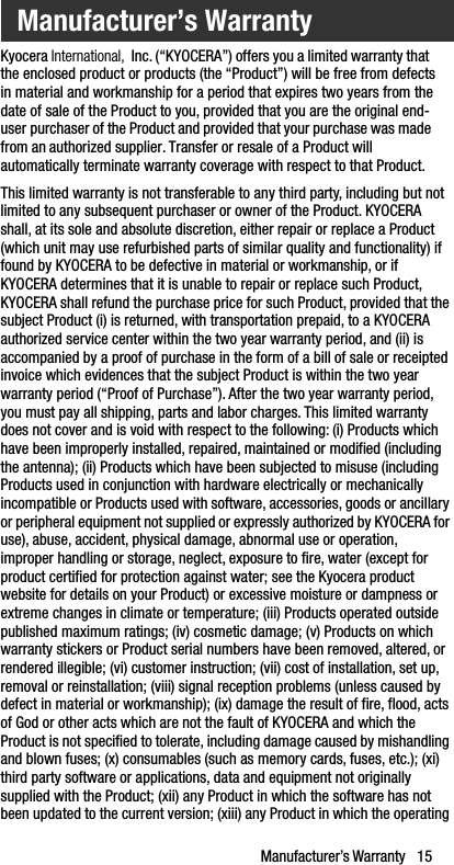 Manufacturer’s Warranty   15Kyocera International,  Inc. (“KYOCERA”) offers you a limited warranty that the enclosed product or products (the “Product”) will be free from defects in material and workmanship for a period that expires two years from the date of sale of the Product to you, provided that you are the original end-user purchaser of the Product and provided that your purchase was made from an authorized supplier. Transfer or resale of a Product will automatically terminate warranty coverage with respect to that Product.This limited warranty is not transferable to any third party, including but not limited to any subsequent purchaser or owner of the Product. KYOCERA shall, at its sole and absolute discretion, either repair or replace a Product (which unit may use refurbished parts of similar quality and functionality) if found by KYOCERA to be defective in material or workmanship, or if KYOCERA determines that it is unable to repair or replace such Product, KYOCERA shall refund the purchase price for such Product, provided that the subject Product (i) is returned, with transportation prepaid, to a KYOCERA authorized service center within the two year warranty period, and (ii) is accompanied by a proof of purchase in the form of a bill of sale or receipted invoice which evidences that the subject Product is within the two year warranty period (“Proof of Purchase”). After the two year warranty period, you must pay all shipping, parts and labor charges. This limited warranty does not cover and is void with respect to the following: (i) Products which have been improperly installed, repaired, maintained or modified (including the antenna); (ii) Products which have been subjected to misuse (including Products used in conjunction with hardware electrically or mechanically incompatible or Products used with software, accessories, goods or ancillary or peripheral equipment not supplied or expressly authorized by KYOCERA for use), abuse, accident, physical damage, abnormal use or operation, improper handling or storage, neglect, exposure to fire, water (except for product certified for protection against water; see the Kyocera product website for details on your Product) or excessive moisture or dampness or extreme changes in climate or temperature; (iii) Products operated outside published maximum ratings; (iv) cosmetic damage; (v) Products on which warranty stickers or Product serial numbers have been removed, altered, or rendered illegible; (vi) customer instruction; (vii) cost of installation, set up, removal or reinstallation; (viii) signal reception problems (unless caused by defect in material or workmanship); (ix) damage the result of fire, flood, acts of God or other acts which are not the fault of KYOCERA and which the Product is not specified to tolerate, including damage caused by mishandling and blown fuses; (x) consumables (such as memory cards, fuses, etc.); (xi) third party software or applications, data and equipment not originally supplied with the Product; (xii) any Product in which the software has not been updated to the current version; (xiii) any Product in which the operating Manufacturer’s Warranty