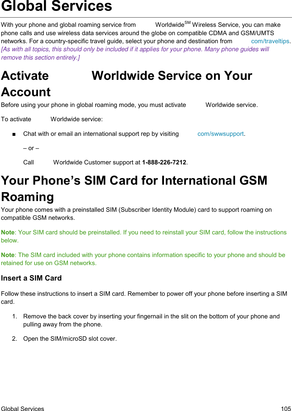 Global Services  105 Global Services With your phone and global roaming service from   WorldwideSM Wireless Service, you can make phone calls and use wireless data services around the globe on compatible CDMA and GSM/UMTS networks. For a country-specific travel guide, select your phone and destination from  com/traveltips. [As with all topics, this should only be included if it applies for your phone. Many phone guides will remove this section entirely.] Activate   Worldwide Service on Your Account  Before using your phone in global roaming mode, you must activate   Worldwide service.  To activate   Worldwide service: ■  Chat with or email an international support rep by visiting  com/swwsupport. – or – Call   Worldwide Customer support at 1-888-226-7212.  Your Phone’s SIM Card for International GSM Roaming  Your phone comes with a preinstalled SIM (Subscriber Identity Module) card to support roaming on compatible GSM networks. Note: Your SIM card should be preinstalled. If you need to reinstall your SIM card, follow the instructions below.  Note: The SIM card included with your phone contains information specific to your phone and should be retained for use on GSM networks. Insert a SIM Card Follow these instructions to insert a SIM card. Remember to power off your phone before inserting a SIM card. 1.  Remove the back cover by inserting your fingernail in the slit on the bottom of your phone and pulling away from the phone. 2.  Open the SIM/microSD slot cover. 