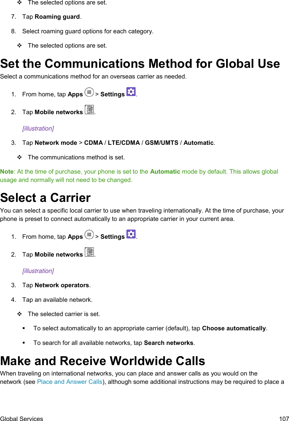 Global Services  107   The selected options are set. 7.  Tap Roaming guard.  8.  Select roaming guard options for each category.    The selected options are set. Set the Communications Method for Global Use Select a communications method for an overseas carrier as needed. 1.  From home, tap Apps   &gt; Settings  .  2.  Tap Mobile networks  .  [illustration]   3.  Tap Network mode &gt; CDMA / LTE/CDMA / GSM/UMTS / Automatic.    The communications method is set. Note: At the time of purchase, your phone is set to the Automatic mode by default. This allows global usage and normally will not need to be changed. Select a Carrier You can select a specific local carrier to use when traveling internationally. At the time of purchase, your phone is preset to connect automatically to an appropriate carrier in your current area. 1.  From home, tap Apps   &gt; Settings  .  2.  Tap Mobile networks  .  [illustration]   3.  Tap Network operators.  4.  Tap an available network.   The selected carrier is set.   To select automatically to an appropriate carrier (default), tap Choose automatically.   To search for all available networks, tap Search networks. Make and Receive Worldwide Calls  When traveling on international networks, you can place and answer calls as you would on the   network (see Place and Answer Calls), although some additional instructions may be required to place a 