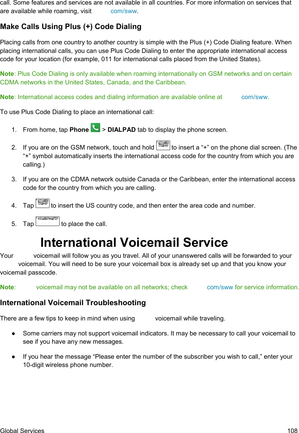  Global Services  108 call. Some features and services are not available in all countries. For more information on services that are available while roaming, visit  com/sww. Make Calls Using Plus (+) Code Dialing Placing calls from one country to another country is simple with the Plus (+) Code Dialing feature. When placing international calls, you can use Plus Code Dialing to enter the appropriate international access code for your location (for example, 011 for international calls placed from the United States). Note: Plus Code Dialing is only available when roaming internationally on GSM networks and on certain CDMA networks in the United States, Canada, and the Caribbean.  Note: International access codes and dialing information are available online at  com/sww. To use Plus Code Dialing to place an international call:  1.  From home, tap Phone   &gt; DIALPAD tab to display the phone screen. 2.  If you are on the GSM network, touch and hold   to insert a “+” on the phone dial screen. (The “+” symbol automatically inserts the international access code for the country from which you are calling.) 3. If you are on the CDMA network outside Canada or the Caribbean, enter the international access code for the country from which you are calling. 4.  Tap   to insert the US country code, and then enter the area code and number. 5.  Tap   to place the call.  International Voicemail Service  Your   voicemail will follow you as you travel. All of your unanswered calls will be forwarded to your  voicemail. You will need to be sure your voicemail box is already set up and that you know your voicemail passcode. Note:   voicemail may not be available on all networks; check  com/sww for service information. International Voicemail Troubleshooting  There are a few tips to keep in mind when using   voicemail while traveling. ●  Some carriers may not support voicemail indicators. It may be necessary to call your voicemail to see if you have any new messages. ●  If you hear the message “Please enter the number of the subscriber you wish to call,” enter your 10-digit wireless phone number.  