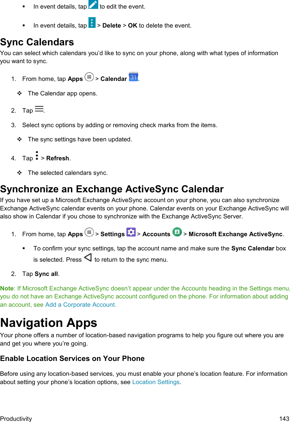  Productivity  143   In event details, tap   to edit the event.   In event details, tap   &gt; Delete &gt; OK to delete the event. Sync Calendars You can select which calendars you’d like to sync on your phone, along with what types of information you want to sync. 1.  From home, tap Apps   &gt; Calendar  .    The Calendar app opens. 2.  Tap  .  3.  Select sync options by adding or removing check marks from the items.    The sync settings have been updated. 4.  Tap   &gt; Refresh.    The selected calendars sync. Synchronize an Exchange ActiveSync Calendar  If you have set up a Microsoft Exchange ActiveSync account on your phone, you can also synchronize Exchange ActiveSync calendar events on your phone. Calendar events on your Exchange ActiveSync will also show in Calendar if you chose to synchronize with the Exchange ActiveSync Server. 1.  From home, tap Apps   &gt; Settings   &gt; Accounts   &gt; Microsoft Exchange ActiveSync.    To confirm your sync settings, tap the account name and make sure the Sync Calendar box is selected. Press   to return to the sync menu. 2.  Tap Sync all. Note: If Microsoft Exchange ActiveSync doesn’t appear under the Accounts heading in the Settings menu, you do not have an Exchange ActiveSync account configured on the phone. For information about adding an account, see Add a Corporate Account. Navigation Apps Your phone offers a number of location-based navigation programs to help you figure out where you are and get you where you’re going. Enable Location Services on Your Phone Before using any location-based services, you must enable your phone’s location feature. For information about setting your phone’s location options, see Location Settings.  