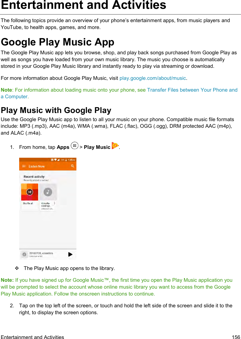  Entertainment and Activities  156 Entertainment and Activities  The following topics provide an overview of your phone’s entertainment apps, from music players and YouTube, to health apps, games, and more. Google Play Music App The Google Play Music app lets you browse, shop, and play back songs purchased from Google Play as well as songs you have loaded from your own music library. The music you choose is automatically stored in your Google Play Music library and instantly ready to play via streaming or download. For more information about Google Play Music, visit play.google.com/about/music. Note: For information about loading music onto your phone, see Transfer Files between Your Phone and a Computer. Play Music with Google Play Use the Google Play Music app to listen to all your music on your phone. Compatible music file formats include: MP3 (.mp3), AAC (m4a), WMA (.wma), FLAC (.flac), OGG (.ogg), DRM protected AAC (m4p), and ALAC (.m4a). 1.  From home, tap Apps   &gt; Play Music  .      The Play Music app opens to the library. Note: If you have signed up for Google Music™, the first time you open the Play Music application you will be prompted to select the account whose online music library you want to access from the Google Play Music application. Follow the onscreen instructions to continue. 2.  Tap on the top left of the screen, or touch and hold the left side of the screen and slide it to the right, to display the screen options. 