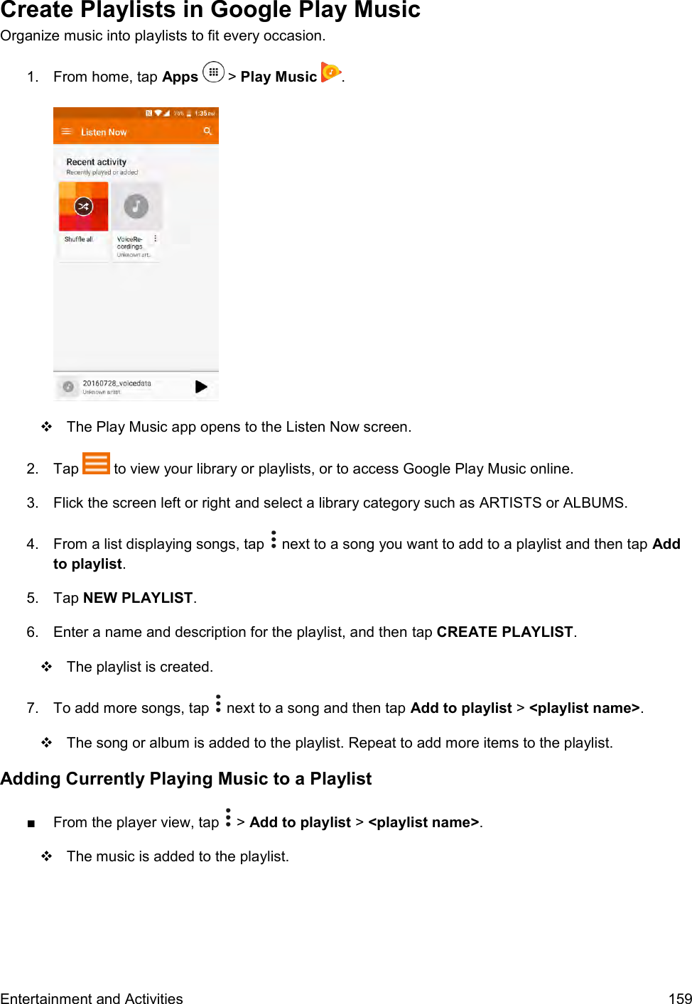  Entertainment and Activities  159 Create Playlists in Google Play Music Organize music into playlists to fit every occasion. 1.  From home, tap Apps   &gt; Play Music  .     The Play Music app opens to the Listen Now screen. 2.  Tap   to view your library or playlists, or to access Google Play Music online. 3.  Flick the screen left or right and select a library category such as ARTISTS or ALBUMS.  4.  From a list displaying songs, tap   next to a song you want to add to a playlist and then tap Add to playlist. 5.  Tap NEW PLAYLIST.  6.  Enter a name and description for the playlist, and then tap CREATE PLAYLIST.   The playlist is created. 7.  To add more songs, tap   next to a song and then tap Add to playlist &gt; &lt;playlist name&gt;.    The song or album is added to the playlist. Repeat to add more items to the playlist. Adding Currently Playing Music to a Playlist ■  From the player view, tap   &gt; Add to playlist &gt; &lt;playlist name&gt;.   The music is added to the playlist. 