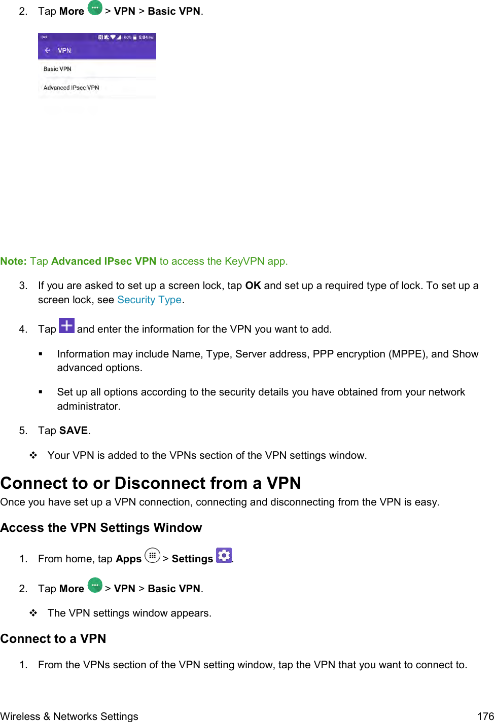  Wireless &amp; Networks Settings  176 2.  Tap More   &gt; VPN &gt; Basic VPN.   Note: Tap Advanced IPsec VPN to access the KeyVPN app. 3.  If you are asked to set up a screen lock, tap OK and set up a required type of lock. To set up a screen lock, see Security Type. 4.  Tap   and enter the information for the VPN you want to add.   Information may include Name, Type, Server address, PPP encryption (MPPE), and Show advanced options.   Set up all options according to the security details you have obtained from your network administrator. 5.  Tap SAVE.    Your VPN is added to the VPNs section of the VPN settings window. Connect to or Disconnect from a VPN Once you have set up a VPN connection, connecting and disconnecting from the VPN is easy. Access the VPN Settings Window 1.  From home, tap Apps   &gt; Settings  .  2.  Tap More  &gt; VPN &gt; Basic VPN.    The VPN settings window appears. Connect to a VPN 1.  From the VPNs section of the VPN setting window, tap the VPN that you want to connect to.  