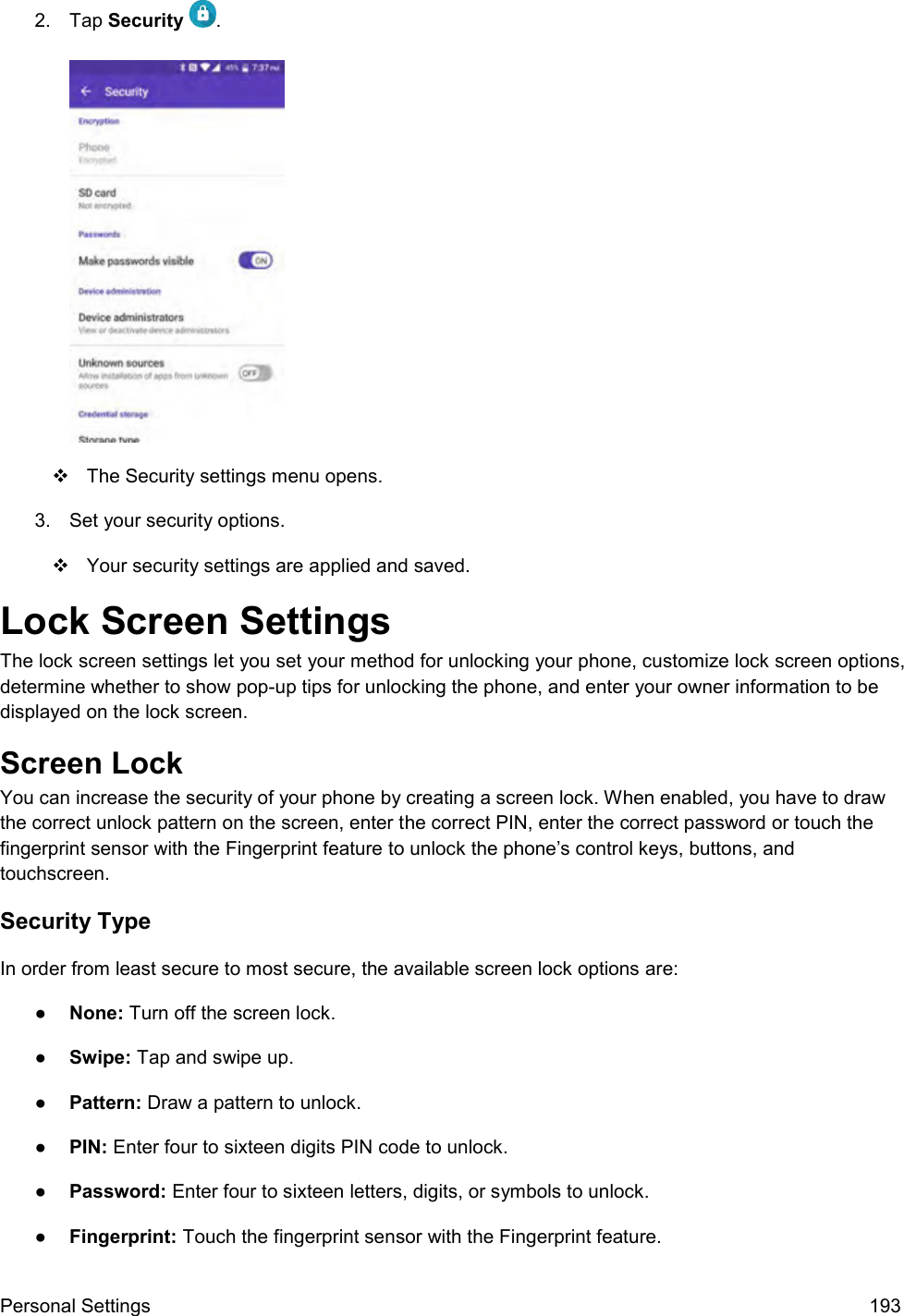  Personal Settings  193 2.  Tap Security  .     The Security settings menu opens. 3.  Set your security options.   Your security settings are applied and saved.  Lock Screen Settings The lock screen settings let you set your method for unlocking your phone, customize lock screen options, determine whether to show pop-up tips for unlocking the phone, and enter your owner information to be displayed on the lock screen. Screen Lock You can increase the security of your phone by creating a screen lock. When enabled, you have to draw the correct unlock pattern on the screen, enter the correct PIN, enter the correct password or touch the fingerprint sensor with the Fingerprint feature to unlock the phone’s control keys, buttons, and touchscreen. Security Type In order from least secure to most secure, the available screen lock options are: ●  None: Turn off the screen lock.  ●  Swipe: Tap and swipe up.  ●  Pattern: Draw a pattern to unlock. ●  PIN: Enter four to sixteen digits PIN code to unlock. ●  Password: Enter four to sixteen letters, digits, or symbols to unlock. ●  Fingerprint: Touch the fingerprint sensor with the Fingerprint feature. 
