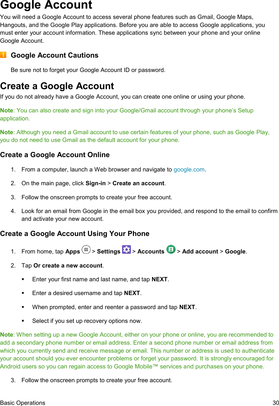  Basic Operations  30 Google Account You will need a Google Account to access several phone features such as Gmail, Google Maps, Hangouts, and the Google Play applications. Before you are able to access Google applications, you must enter your account information. These applications sync between your phone and your online Google Account.  Google Account Cautions Be sure not to forget your Google Account ID or password. Create a Google Account If you do not already have a Google Account, you can create one online or using your phone. Note: You can also create and sign into your Google/Gmail account through your phone’s Setup application. Note: Although you need a Gmail account to use certain features of your phone, such as Google Play, you do not need to use Gmail as the default account for your phone. Create a Google Account Online 1.  From a computer, launch a Web browser and navigate to google.com. 2.  On the main page, click Sign-in &gt; Create an account. 3.  Follow the onscreen prompts to create your free account. 4.  Look for an email from Google in the email box you provided, and respond to the email to confirm and activate your new account. Create a Google Account Using Your Phone 1.  From home, tap Apps   &gt; Settings   &gt; Accounts   &gt; Add account &gt; Google. 2.  Tap Or create a new account.   Enter your first name and last name, and tap NEXT.    Enter a desired username and tap NEXT.    When prompted, enter and reenter a password and tap NEXT.    Select if you set up recovery options now.  Note: When setting up a new Google Account, either on your phone or online, you are recommended to add a secondary phone number or email address. Enter a second phone number or email address from which you currently send and receive message or email. This number or address is used to authenticate your account should you ever encounter problems or forget your password. It is strongly encouraged for Android users so you can regain access to Google Mobile™ services and purchases on your phone. 3.  Follow the onscreen prompts to create your free account. 