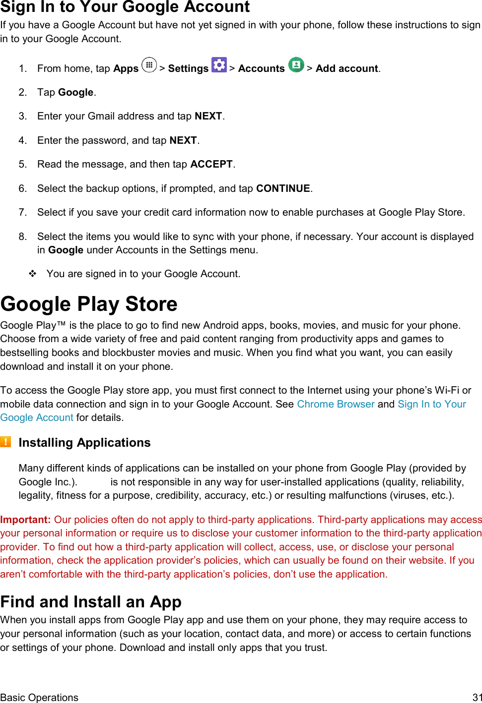  Basic Operations  31 Sign In to Your Google Account If you have a Google Account but have not yet signed in with your phone, follow these instructions to sign in to your Google Account. 1.  From home, tap Apps   &gt; Settings   &gt; Accounts   &gt; Add account.  2.  Tap Google.  3.  Enter your Gmail address and tap NEXT.  4.  Enter the password, and tap NEXT. 5.  Read the message, and then tap ACCEPT. 6.  Select the backup options, if prompted, and tap CONTINUE. 7.  Select if you save your credit card information now to enable purchases at Google Play Store. 8.  Select the items you would like to sync with your phone, if necessary. Your account is displayed in Google under Accounts in the Settings menu.   You are signed in to your Google Account. Google Play Store  Google Play™ is the place to go to find new Android apps, books, movies, and music for your phone. Choose from a wide variety of free and paid content ranging from productivity apps and games to bestselling books and blockbuster movies and music. When you find what you want, you can easily download and install it on your phone. To access the Google Play store app, you must first connect to the Internet using your phone’s Wi-Fi or mobile data connection and sign in to your Google Account. See Chrome Browser and Sign In to Your Google Account for details.  Installing Applications Many different kinds of applications can be installed on your phone from Google Play (provided by Google Inc.).   is not responsible in any way for user-installed applications (quality, reliability, legality, fitness for a purpose, credibility, accuracy, etc.) or resulting malfunctions (viruses, etc.). Important: Our policies often do not apply to third-party applications. Third-party applications may access your personal information or require us to disclose your customer information to the third-party application provider. To find out how a third-party application will collect, access, use, or disclose your personal information, check the application provider’s policies, which can usually be found on their website. If you aren’t comfortable with the third-party application’s policies, don’t use the application. Find and Install an App When you install apps from Google Play app and use them on your phone, they may require access to your personal information (such as your location, contact data, and more) or access to certain functions or settings of your phone. Download and install only apps that you trust. 