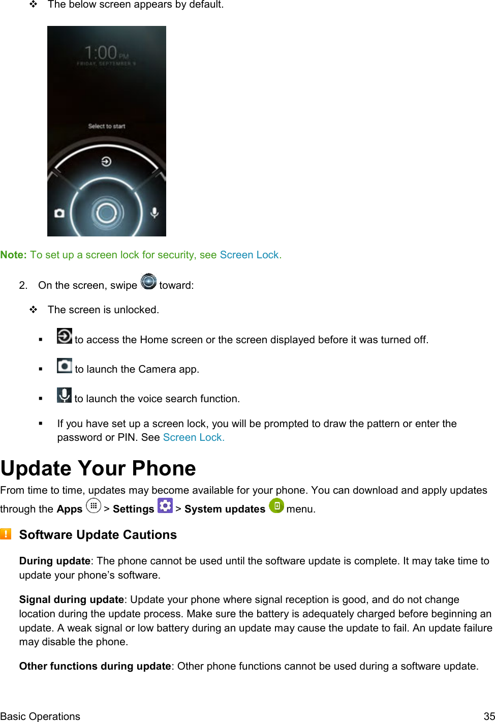  Basic Operations  35   The below screen appears by default.   Note: To set up a screen lock for security, see Screen Lock. 2.  On the screen, swipe   toward:   The screen is unlocked.    to access the Home screen or the screen displayed before it was turned off.    to launch the Camera app.    to launch the voice search function.   If you have set up a screen lock, you will be prompted to draw the pattern or enter the password or PIN. See Screen Lock. Update Your Phone From time to time, updates may become available for your phone. You can download and apply updates through the Apps   &gt; Settings   &gt; System updates   menu.  Software Update Cautions During update: The phone cannot be used until the software update is complete. It may take time to update your phone’s software. Signal during update: Update your phone where signal reception is good, and do not change location during the update process. Make sure the battery is adequately charged before beginning an update. A weak signal or low battery during an update may cause the update to fail. An update failure may disable the phone. Other functions during update: Other phone functions cannot be used during a software update. 