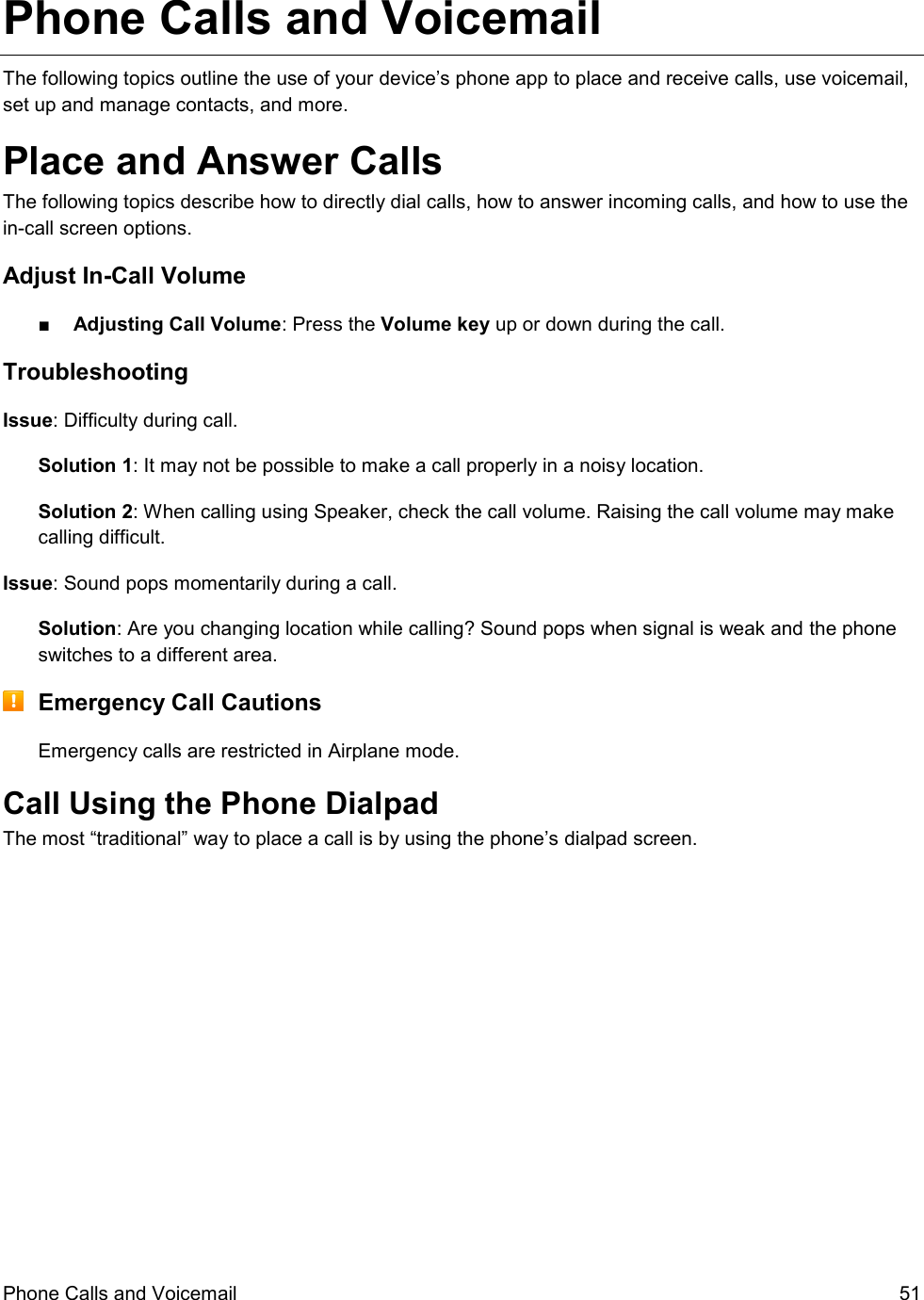  Phone Calls and Voicemail  51 Phone Calls and Voicemail The following topics outline the use of your device’s phone app to place and receive calls, use voicemail, set up and manage contacts, and more. Place and Answer Calls The following topics describe how to directly dial calls, how to answer incoming calls, and how to use the in-call screen options. Adjust In-Call Volume ■  Adjusting Call Volume: Press the Volume key up or down during the call. Troubleshooting Issue: Difficulty during call. Solution 1: It may not be possible to make a call properly in a noisy location. Solution 2: When calling using Speaker, check the call volume. Raising the call volume may make calling difficult. Issue: Sound pops momentarily during a call. Solution: Are you changing location while calling? Sound pops when signal is weak and the phone switches to a different area.  Emergency Call Cautions Emergency calls are restricted in Airplane mode. Call Using the Phone Dialpad The most “traditional” way to place a call is by using the phone’s dialpad screen.  