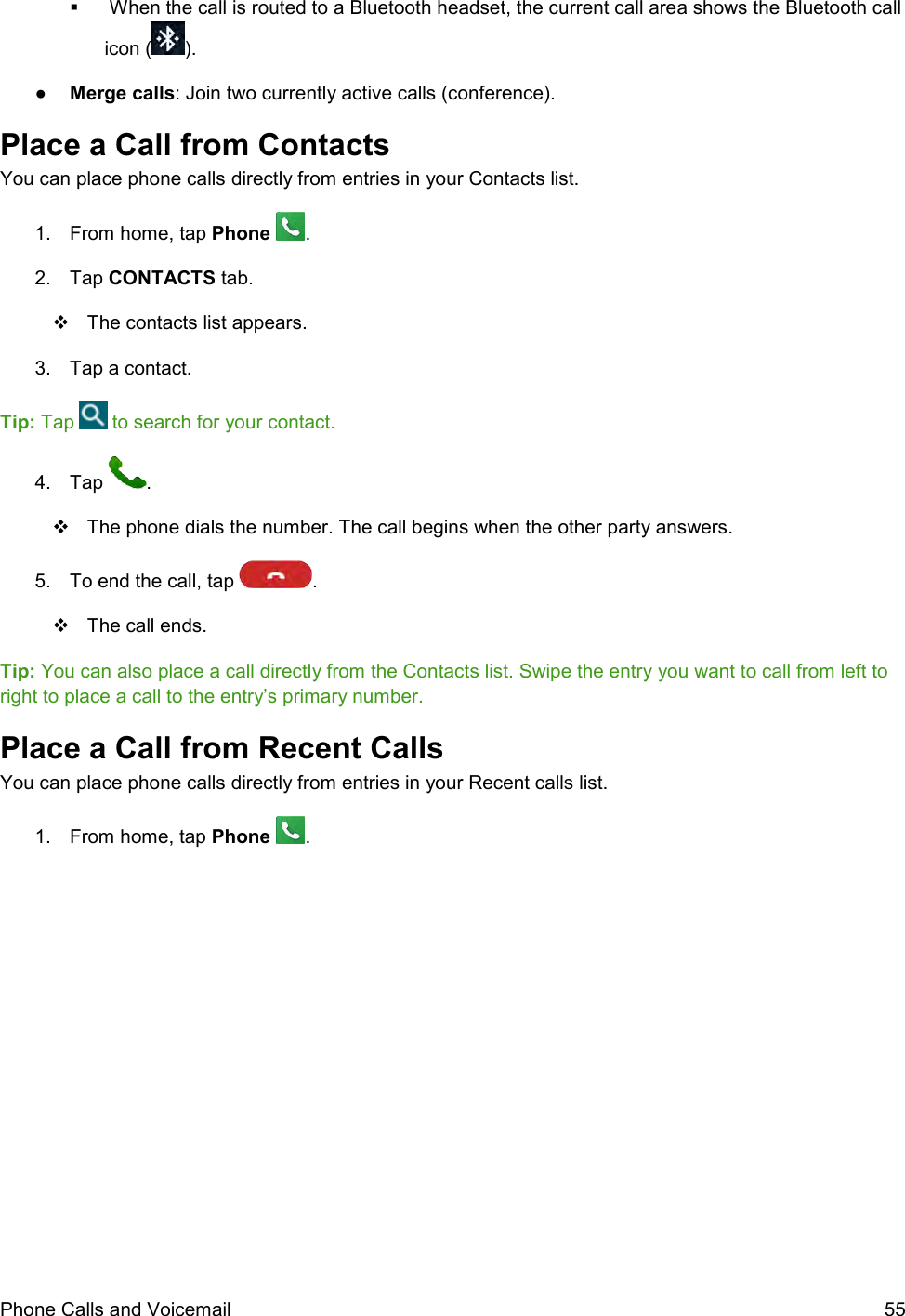  Phone Calls and Voicemail  55    When the call is routed to a Bluetooth headset, the current call area shows the Bluetooth call icon ( ). ●  Merge calls: Join two currently active calls (conference). Place a Call from Contacts You can place phone calls directly from entries in your Contacts list. 1.  From home, tap Phone  . 2.  Tap CONTACTS tab.   The contacts list appears. 3.  Tap a contact.  Tip: Tap   to search for your contact. 4.  Tap  .   The phone dials the number. The call begins when the other party answers. 5.  To end the call, tap  .    The call ends. Tip: You can also place a call directly from the Contacts list. Swipe the entry you want to call from left to right to place a call to the entry’s primary number. Place a Call from Recent Calls You can place phone calls directly from entries in your Recent calls list. 1.  From home, tap Phone  . 