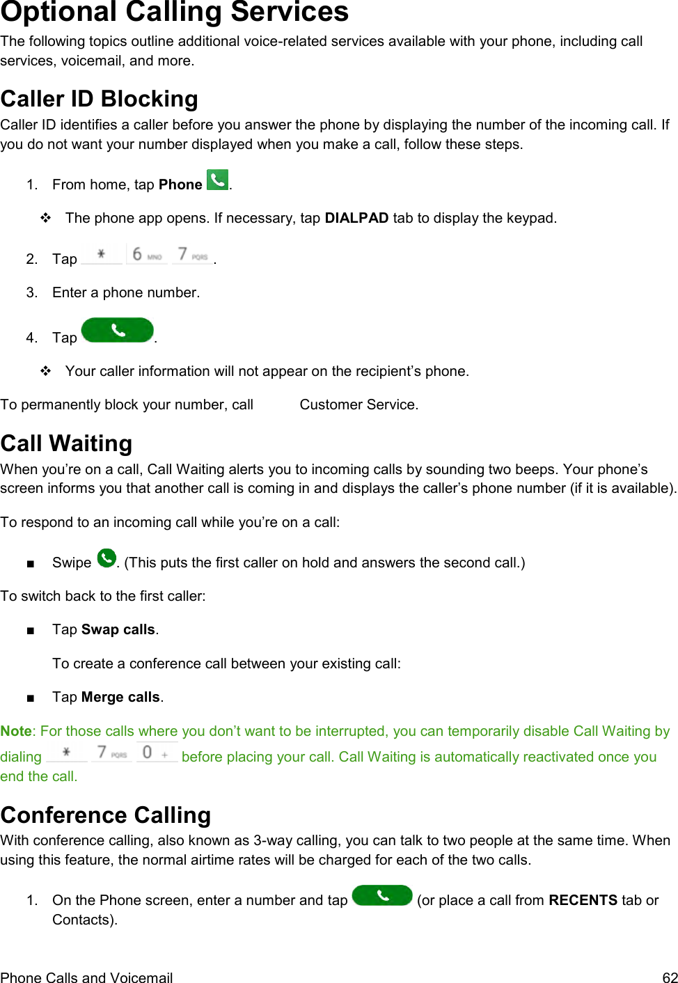  Phone Calls and Voicemail  62 Optional Calling Services The following topics outline additional voice-related services available with your phone, including call services, voicemail, and more. Caller ID Blocking  Caller ID identifies a caller before you answer the phone by displaying the number of the incoming call. If you do not want your number displayed when you make a call, follow these steps. 1.  From home, tap Phone  .   The phone app opens. If necessary, tap DIALPAD tab to display the keypad.  2.  Tap      . 3.  Enter a phone number. 4.  Tap  .   Your caller information will not appear on the recipient’s phone. To permanently block your number, call   Customer Service. Call Waiting  When you’re on a call, Call Waiting alerts you to incoming calls by sounding two beeps. Your phone’s screen informs you that another call is coming in and displays the caller’s phone number (if it is available). To respond to an incoming call while you’re on a call: ■  Swipe  . (This puts the first caller on hold and answers the second call.) To switch back to the first caller: ■  Tap Swap calls. To create a conference call between your existing call: ■  Tap Merge calls. Note: For those calls where you don’t want to be interrupted, you can temporarily disable Call Waiting by dialing       before placing your call. Call Waiting is automatically reactivated once you end the call. Conference Calling  With conference calling, also known as 3-way calling, you can talk to two people at the same time. When using this feature, the normal airtime rates will be charged for each of the two calls. 1.  On the Phone screen, enter a number and tap   (or place a call from RECENTS tab or Contacts). 