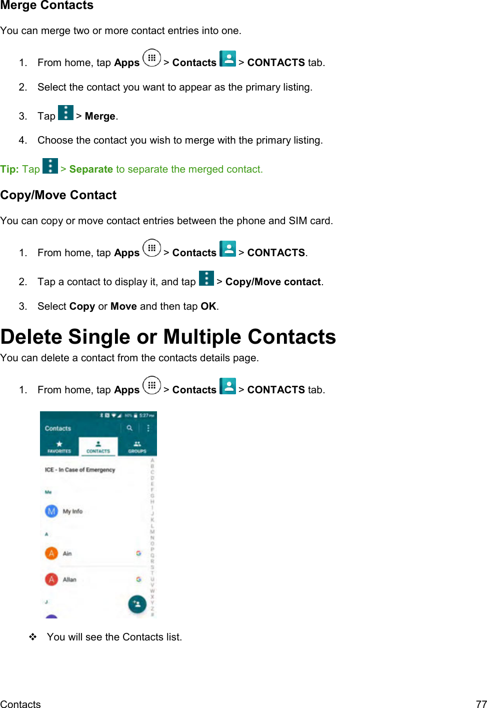  Contacts  77 Merge Contacts You can merge two or more contact entries into one. 1.  From home, tap Apps   &gt; Contacts   &gt; CONTACTS tab. 2.  Select the contact you want to appear as the primary listing. 3.  Tap   &gt; Merge. 4.  Choose the contact you wish to merge with the primary listing. Tip: Tap   &gt; Separate to separate the merged contact. Copy/Move Contact You can copy or move contact entries between the phone and SIM card. 1.  From home, tap Apps   &gt; Contacts   &gt; CONTACTS. 2.  Tap a contact to display it, and tap   &gt; Copy/Move contact. 3.  Select Copy or Move and then tap OK. Delete Single or Multiple Contacts You can delete a contact from the contacts details page. 1.  From home, tap Apps   &gt; Contacts   &gt; CONTACTS tab.       You will see the Contacts list. 