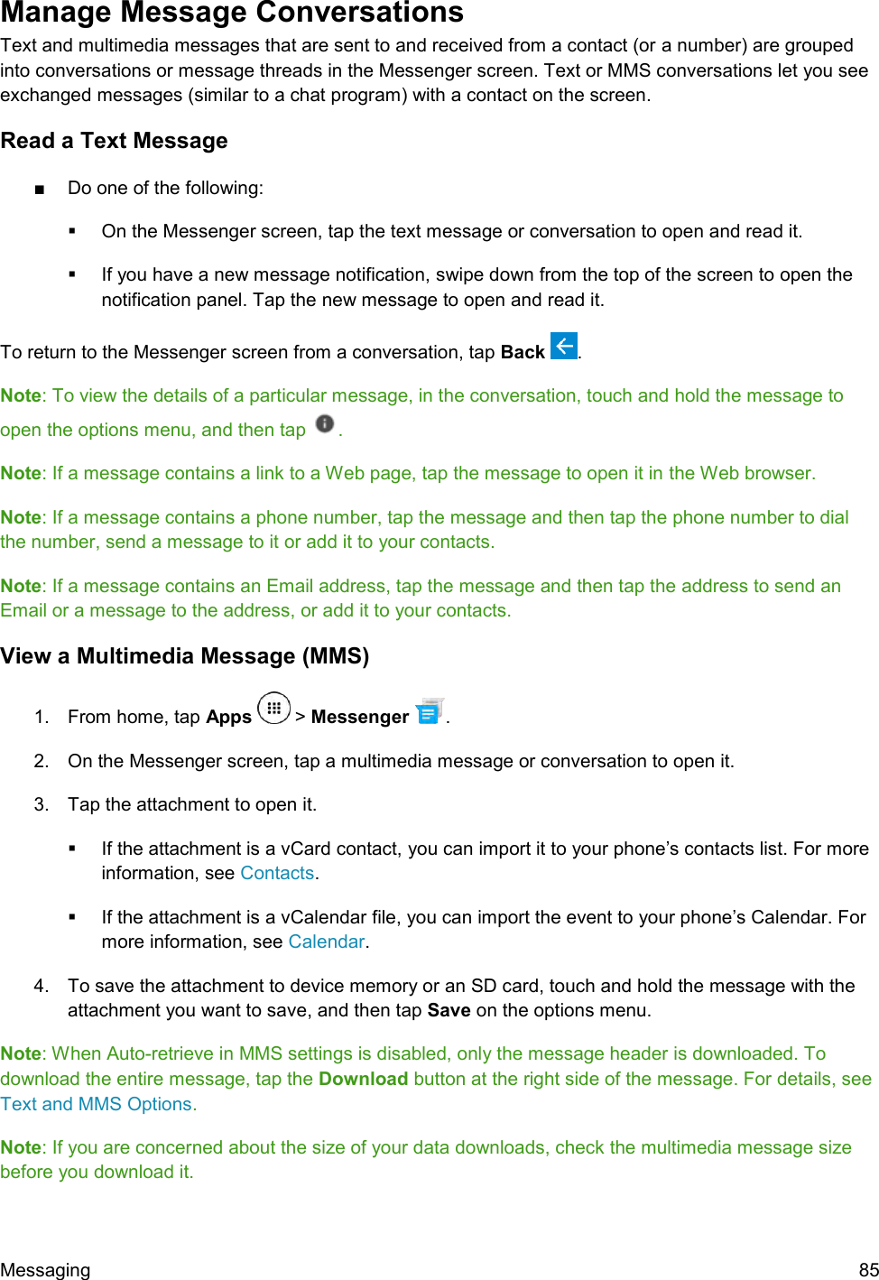  Messaging  85 Manage Message Conversations  Text and multimedia messages that are sent to and received from a contact (or a number) are grouped into conversations or message threads in the Messenger screen. Text or MMS conversations let you see exchanged messages (similar to a chat program) with a contact on the screen. Read a Text Message ■  Do one of the following:   On the Messenger screen, tap the text message or conversation to open and read it.   If you have a new message notification, swipe down from the top of the screen to open the notification panel. Tap the new message to open and read it. To return to the Messenger screen from a conversation, tap Back  . Note: To view the details of a particular message, in the conversation, touch and hold the message to open the options menu, and then tap . Note: If a message contains a link to a Web page, tap the message to open it in the Web browser. Note: If a message contains a phone number, tap the message and then tap the phone number to dial the number, send a message to it or add it to your contacts. Note: If a message contains an Email address, tap the message and then tap the address to send an Email or a message to the address, or add it to your contacts. View a Multimedia Message (MMS) 1.  From home, tap Apps   &gt; Messenger  . 2.  On the Messenger screen, tap a multimedia message or conversation to open it. 3.  Tap the attachment to open it.    If the attachment is a vCard contact, you can import it to your phone’s contacts list. For more information, see Contacts.    If the attachment is a vCalendar file, you can import the event to your phone’s Calendar. For more information, see Calendar. 4.  To save the attachment to device memory or an SD card, touch and hold the message with the attachment you want to save, and then tap Save on the options menu. Note: When Auto-retrieve in MMS settings is disabled, only the message header is downloaded. To download the entire message, tap the Download button at the right side of the message. For details, see Text and MMS Options. Note: If you are concerned about the size of your data downloads, check the multimedia message size before you download it. 