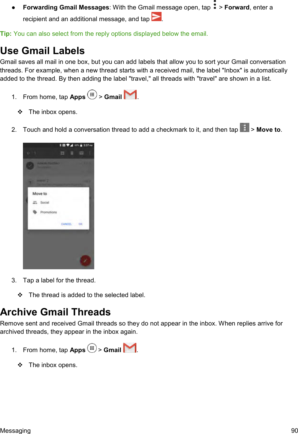  Messaging  90 ●  Forwarding Gmail Messages: With the Gmail message open, tap   &gt; Forward, enter a recipient and an additional message, and tap  . Tip: You can also select from the reply options displayed below the email. Use Gmail Labels Gmail saves all mail in one box, but you can add labels that allow you to sort your Gmail conversation threads. For example, when a new thread starts with a received mail, the label &quot;Inbox&quot; is automatically added to the thread. By then adding the label &quot;travel,&quot; all threads with &quot;travel&quot; are shown in a list. 1.  From home, tap Apps   &gt; Gmail  .    The inbox opens. 2.  Touch and hold a conversation thread to add a checkmark to it, and then tap   &gt; Move to.    3.  Tap a label for the thread.   The thread is added to the selected label. Archive Gmail Threads Remove sent and received Gmail threads so they do not appear in the inbox. When replies arrive for archived threads, they appear in the inbox again. 1.  From home, tap Apps   &gt; Gmail  .    The inbox opens. 
