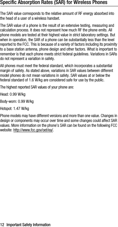 12 Important Safety InformationSpecific Absorption Rates (SAR) for Wireless PhonesThe SAR value corresponds to the relative amount of RF energy absorbed into the head of a user of a wireless handset.The SAR value of a phone is the result of an extensive testing, measuring and calculation process. It does not represent how much RF the phone emits. All phone models are tested at their highest value in strict laboratory settings. But when in operation, the SAR of a phone can be substantially less than the level reported to the FCC. This is because of a variety of factors including its proximity to a base station antenna, phone design and other factors. What is important to remember is that each phone meets strict federal guidelines. Variations in SARs do not represent a variation in safety. All phones must meet the federal standard, which incorporates a substantial margin of safety. As stated above, variations in SAR values between different model phones do not mean variations in safety. SAR values at or below the federal standard of 1.6 W/kg are considered safe for use by the public. The highest reported SAR values of your phone are:Head: 0.99 W/kgBody-worn: 0.99 W/kgHotspot: 1.47 W/kgPhone models may have different versions and more than one value. Changes in design or components may occur over time and some changes could affect SAR values. More information on the phone’s SAR can be found on the following FCC website: http://www.fcc.gov/oet/ea/.