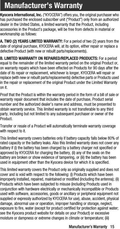 Manufacturer’s Warranty   15Kyocera International, Inc. (“KYOCERA”) offers you, the original purchaser who has purchased the enclosed subscriber unit (“Product”) only from an authorized dealer in the United States, a limited warranty that the Product, including accessories in the Product’s package, will be free from defects in material or workmanship as follows:A. TWO (2) YEARS LIMITED WARRANTY: For a period of two (2) years from the date of original purchase, KYOCERA will, at its option, either repair or replace a defective Product (with new or rebuilt parts/replacements).B. LIMITED WARRANTY ON REPAIRED/REPLACED PRODUCTS: For a period equal to the remainder of the limited warranty period on the original Product or, on warranty repairs which have been effected on Products for 90 days after the date of its repair or replacement, whichever is longer, KYOCERA will repair or replace (with new or rebuilt parts/replacements) defective parts or Products used in the repair or replacement of the original Product under the Limited Warranty on it.Proof that the Product is within the warranty period in the form of a bill of sale or warranty repair document that includes the date of purchase, Product serial number and the authorized dealer’s name and address, must be presented to obtain warranty service. This limited warranty is not transferable to any third party, including but not limited to any subsequent purchaser or owner of the Product.Transfer or resale of a Product will automatically terminate warranty coverage with respect to it.This limited warranty covers batteries only if battery capacity falls below 80% of rated capacity or the battery leaks. Also this limited warranty does not cover any battery if (i) the battery has been charged by a battery charger not specified or approved by KYOCERA for charging the battery, (ii) any of the seals on the battery are broken or show evidence of tampering, or (iii) the battery has been used in equipment other than the Kyocera device for which it is specified.This limited warranty covers the Product only as originally supplied and does not cover and is void with respect to the following: (i) Products which have been improperly installed, repaired, maintained or modified (including the antenna); (ii) Products which have been subjected to misuse (including Products used in conjunction with hardware electrically or mechanically incompatible or Products used with software, accessories, goods or ancillary or peripheral equipment not supplied or expressly authorized by KYOCERA for use), abuse, accident, physical damage, abnormal use or operation, improper handling or storage, neglect, exposure to fire, water (except for product certified for protection against water; see the Kyocera product website for details on your Product) or excessive moisture or dampness or extreme changes in climate or temperature; (iii) Manufacturer’s Warranty