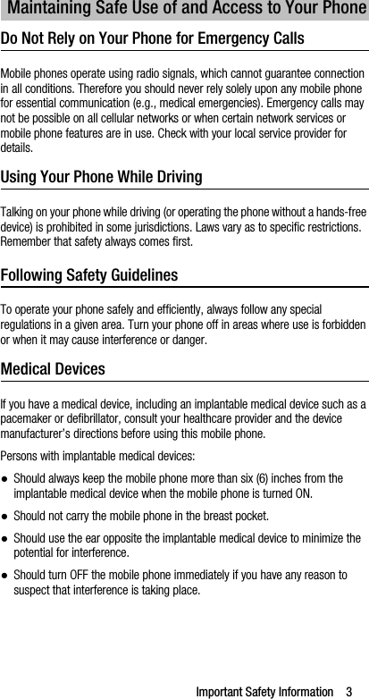 Important Safety Information    3Do Not Rely on Your Phone for Emergency Calls Mobile phones operate using radio signals, which cannot guarantee connection in all conditions. Therefore you should never rely solely upon any mobile phone for essential communication (e.g., medical emergencies). Emergency calls may not be possible on all cellular networks or when certain network services or mobile phone features are in use. Check with your local service provider for details.Using Your Phone While DrivingTalking on your phone while driving (or operating the phone without a hands-free device) is prohibited in some jurisdictions. Laws vary as to specific restrictions. Remember that safety always comes first.Following Safety GuidelinesTo operate your phone safely and efficiently, always follow any special regulations in a given area. Turn your phone off in areas where use is forbidden or when it may cause interference or danger.Medical DevicesIf you have a medical device, including an implantable medical device such as a pacemaker or defibrillator, consult your healthcare provider and the device manufacturer’s directions before using this mobile phone.Persons with implantable medical devices:●Should always keep the mobile phone more than six (6) inches from the implantable medical device when the mobile phone is turned ON.●Should not carry the mobile phone in the breast pocket.●Should use the ear opposite the implantable medical device to minimize the potential for interference.●Should turn OFF the mobile phone immediately if you have any reason to suspect that interference is taking place.Maintaining Safe Use of and Access to Your Phone