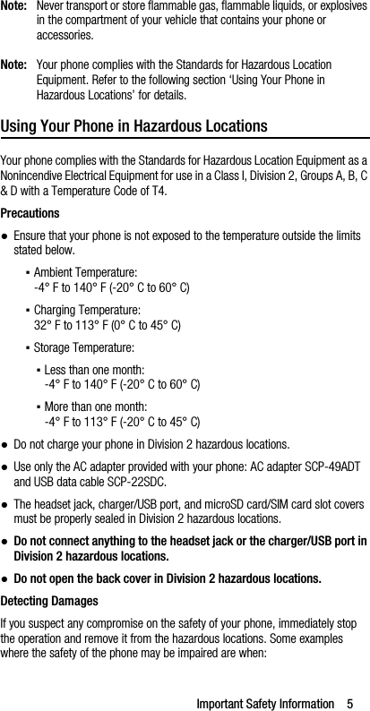 Important Safety Information    5Note: Never transport or store flammable gas, flammable liquids, or explosives in the compartment of your vehicle that contains your phone or accessories.Note: Your phone complies with the Standards for Hazardous Location Equipment. Refer to the following section ‘Using Your Phone in Hazardous Locations’ for details.Using Your Phone in Hazardous LocationsYour phone complies with the Standards for Hazardous Location Equipment as a Nonincendive Electrical Equipment for use in a Class I, Division 2, Groups A, B, C &amp; D with a Temperature Code of T4.Precautions●Ensure that your phone is not exposed to the temperature outside the limits stated below.▪Ambient Temperature:-4° F to 140° F (-20° C to 60° C)▪Charging Temperature:32° F to 113° F (0° C to 45° C)▪Storage Temperature:▪Less than one month:-4° F to 140° F (-20° C to 60° C)▪More than one month:-4° F to 113° F (-20° C to 45° C)●Do not charge your phone in Division 2 hazardous locations.●Use only the AC adapter provided with your phone: AC adapter SCP-49ADT and USB data cable SCP-22SDC.●The headset jack, charger/USB port, and microSD card/SIM card slot covers must be properly sealed in Division 2 hazardous locations.●Do not connect anything to the headset jack or the charger/USB port in Division 2 hazardous locations.●Do not open the back cover in Division 2 hazardous locations.Detecting DamagesIf you suspect any compromise on the safety of your phone, immediately stop the operation and remove it from the hazardous locations. Some examples where the safety of the phone may be impaired are when: