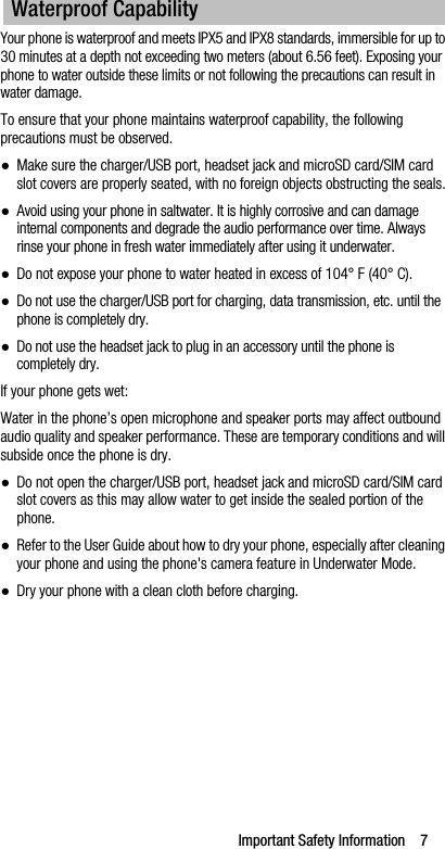 Important Safety Information    7Your phone is waterproof and meets IPX5 and IPX8 standards, immersible for up to 30 minutes at a depth not exceeding two meters (about 6.56 feet). Exposing your phone to water outside these limits or not following the precautions can result in water damage.To ensure that your phone maintains waterproof capability, the following precautions must be observed.●Make sure the charger/USB port, headset jack and microSD card/SIM card slot covers are properly seated, with no foreign objects obstructing the seals.●Avoid using your phone in saltwater. It is highly corrosive and can damage internal components and degrade the audio performance over time. Always rinse your phone in fresh water immediately after using it underwater.●Do not expose your phone to water heated in excess of 104° F (40° C).●Do not use the charger/USB port for charging, data transmission, etc. until the phone is completely dry.●Do not use the headset jack to plug in an accessory until the phone is completely dry.If your phone gets wet:Water in the phone’s open microphone and speaker ports may affect outbound audio quality and speaker performance. These are temporary conditions and will subside once the phone is dry.●Do not open the charger/USB port, headset jack and microSD card/SIM card slot covers as this may allow water to get inside the sealed portion of the phone.●Refer to the User Guide about how to dry your phone, especially after cleaning your phone and using the phone&apos;s camera feature in Underwater Mode.●Dry your phone with a clean cloth before charging.Waterproof Capability