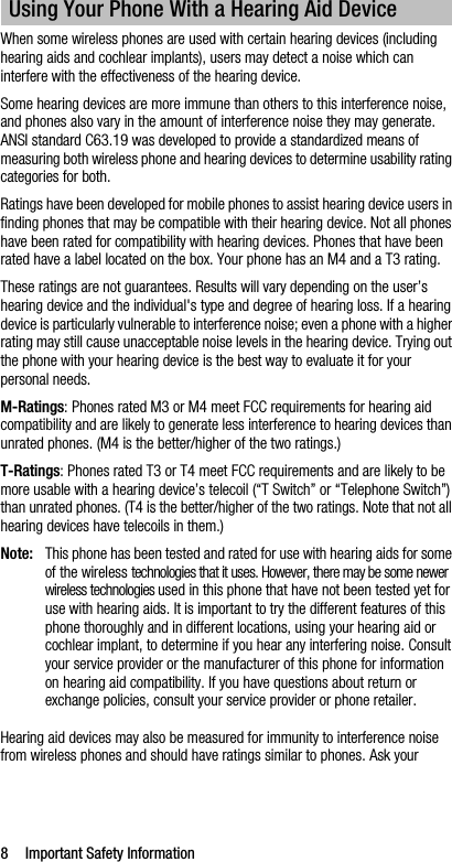 8 Important Safety InformationWhen some wireless phones are used with certain hearing devices (including hearing aids and cochlear implants), users may detect a noise which can interfere with the effectiveness of the hearing device.Some hearing devices are more immune than others to this interference noise, and phones also vary in the amount of interference noise they may generate. ANSI standard C63.19 was developed to provide a standardized means of measuring both wireless phone and hearing devices to determine usability rating categories for both.Ratings have been developed for mobile phones to assist hearing device users in finding phones that may be compatible with their hearing device. Not all phones have been rated for compatibility with hearing devices. Phones that have been rated have a label located on the box. Your phone has an M4 and a T3 rating.These ratings are not guarantees. Results will vary depending on the user’s hearing device and the individual&apos;s type and degree of hearing loss. If a hearing device is particularly vulnerable to interference noise; even a phone with a higher rating may still cause unacceptable noise levels in the hearing device. Trying out the phone with your hearing device is the best way to evaluate it for your personal needs.M-Ratings: Phones rated M3 or M4 meet FCC requirements for hearing aid compatibility and are likely to generate less interference to hearing devices than unrated phones. (M4 is the better/higher of the two ratings.)T-Ratings: Phones rated T3 or T4 meet FCC requirements and are likely to be more usable with a hearing device’s telecoil (“T Switch” or “Telephone Switch”) than unrated phones. (T4 is the better/higher of the two ratings. Note that not all hearing devices have telecoils in them.)Note: This phone has been tested and rated for use with hearing aids for some of the wireless technologies that it uses. However, there may be some newer wireless technologies used in this phone that have not been tested yet for use with hearing aids. It is important to try the different features of this phone thoroughly and in different locations, using your hearing aid or cochlear implant, to determine if you hear any interfering noise. Consult your service provider or the manufacturer of this phone for information on hearing aid compatibility. If you have questions about return or exchange policies, consult your service provider or phone retailer.Hearing aid devices may also be measured for immunity to interference noise from wireless phones and should have ratings similar to phones. Ask your Using Your Phone With a Hearing Aid Device