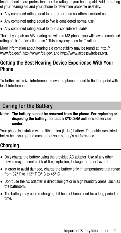 Important Safety Information    9hearing healthcare professional for the rating of your hearing aid. Add the rating of your hearing aid and your phone to determine probable usability:●Any combined rating equal to or greater than six offers excellent use.●Any combined rating equal to five is considered normal use.●Any combined rating equal to four is considered usable.Thus, if you pair an M3 hearing aid with an M3 phone, you will have a combined rating of six for “excellent use.” This is synonymous for T ratings.More information about hearing aid compatibility may be found at: http://www.fcc.gov/, http://www.fda.gov, and http://www.accesswireless.org.Getting the Best Hearing Device Experience With Your PhoneTo further minimize interference, move the phone around to find the point with least interference.Note: The battery cannot be removed from the phone. For replacing or disposing the battery, contact a KYOCERA authorized service center.Your phone is installed with a lithium ion (Li-Ion) battery. The guidelines listed below help you get the most out of your battery’s performance.Charging●Only charge the battery using the provided AC adapter. Use of any other device may present a risk of fire, explosion, leakage, or other hazard.●In order to avoid damage, charge the battery only in temperatures that range from 32° F to 113° F (0° C to 45° C).●Don’t use the AC adapter in direct sunlight or in high humidity areas, such as the bathroom.●The battery may need recharging if it has not been used for a long period of time.Caring for the Battery