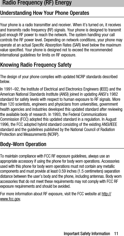 Important Safety Information    11Understanding How Your Phone OperatesYour phone is a radio transmitter and receiver. When it’s turned on, it receives and transmits radio frequency (RF) signals. Your phone is designed to transmit just enough RF power to reach the network. The system handling your call controls the RF power level. Depending on network conditions, your phone may operate at an actual Specific Absorption Rates (SAR) level below the maximum value specified. Your phone is designed not to exceed the recommended international guidelines for limits on RF exposure.Knowing Radio Frequency SafetyThe design of your phone complies with updated NCRP standards described below.In 1991–92, the Institute of Electrical and Electronics Engineers (IEEE) and the American National Standards Institute (ANSI) joined in updating ANSI’s 1982 standard for safety levels with respect to human exposure to RF signals. More than 120 scientists, engineers and physicians from universities, government health agencies and industries developed this updated standard after reviewing the available body of research. In 1993, the Federal Communications Commission (FCC) adopted this updated standard in a regulation. In August 1996, the FCC adopted hybrid standard consisting of the existing ANSI/IEEE standard and the guidelines published by the National Council of Radiation Protection and Measurements (NCRP).Body-Worn OperationTo maintain compliance with FCC RF exposure guidelines, always use an appropriate accessory if using the phone for body worn operations. Accessories used with this phone for body worn operations must not contain any metallic components and must provide at least 0.59 inches (1.5 centimeters) separation distance between the user’s body and the phone, including antennas. Body worn accessories that do not meet these requirements may not comply with FCC RF exposure requirements and should be avoided.For more information about RF exposure, visit the FCC website at http://www.fcc.gov.Radio Frequency (RF) Energy