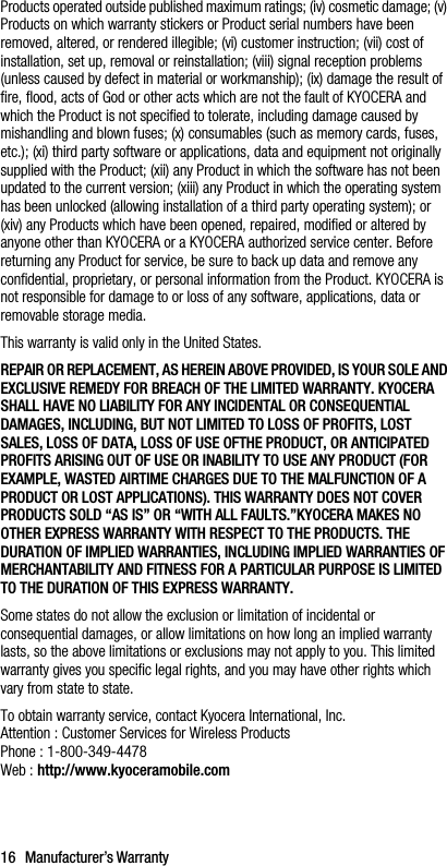 16 Manufacturer’s WarrantyProducts operated outside published maximum ratings; (iv) cosmetic damage; (v) Products on which warranty stickers or Product serial numbers have been removed, altered, or rendered illegible; (vi) customer instruction; (vii) cost of installation, set up, removal or reinstallation; (viii) signal reception problems (unless caused by defect in material or workmanship); (ix) damage the result of fire, flood, acts of God or other acts which are not the fault of KYOCERA and which the Product is not specified to tolerate, including damage caused by mishandling and blown fuses; (x) consumables (such as memory cards, fuses, etc.); (xi) third party software or applications, data and equipment not originally supplied with the Product; (xii) any Product in which the software has not been updated to the current version; (xiii) any Product in which the operating system has been unlocked (allowing installation of a third party operating system); or (xiv) any Products which have been opened, repaired, modified or altered by anyone other than KYOCERA or a KYOCERA authorized service center. Before returning any Product for service, be sure to back up data and remove any confidential, proprietary, or personal information from the Product. KYOCERA is not responsible for damage to or loss of any software, applications, data or removable storage media.This warranty is valid only in the United States.REPAIR OR REPLACEMENT, AS HEREIN ABOVE PROVIDED, IS YOUR SOLE AND EXCLUSIVE REMEDY FOR BREACH OF THE LIMITED WARRANTY. KYOCERA SHALL HAVE NO LIABILITY FOR ANY INCIDENTAL OR CONSEQUENTIAL DAMAGES, INCLUDING, BUT NOT LIMITED TO LOSS OF PROFITS, LOST SALES, LOSS OF DATA, LOSS OF USE OFTHE PRODUCT, OR ANTICIPATED PROFITS ARISING OUT OF USE OR INABILITY TO USE ANY PRODUCT (FOR EXAMPLE, WASTED AIRTIME CHARGES DUE TO THE MALFUNCTION OF A PRODUCT OR LOST APPLICATIONS). THIS WARRANTY DOES NOT COVER PRODUCTS SOLD “AS IS” OR “WITH ALL FAULTS.”KYOCERA MAKES NO OTHER EXPRESS WARRANTY WITH RESPECT TO THE PRODUCTS. THE DURATION OF IMPLIED WARRANTIES, INCLUDING IMPLIED WARRANTIES OF MERCHANTABILITY AND FITNESS FOR A PARTICULAR PURPOSE IS LIMITED TO THE DURATION OF THIS EXPRESS WARRANTY.Some states do not allow the exclusion or limitation of incidental or consequential damages, or allow limitations on how long an implied warranty lasts, so the above limitations or exclusions may not apply to you. This limited warranty gives you specific legal rights, and you may have other rights which vary from state to state.To obtain warranty service, contact Kyocera International, Inc.Attention : Customer Services for Wireless ProductsPhone : 1-800-349-4478Web : http://www.kyoceramobile.com