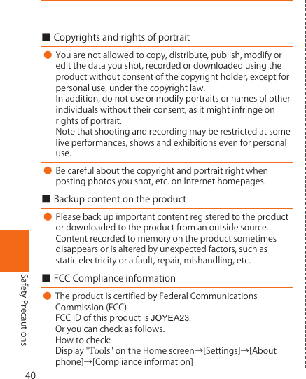 40Safety Precautions■Copyrightsandrightsofportrait● Youarenotallowedtocopy,distribute,publish,modifyoreditthedatayoushot,recordedordownloadedusingtheproductwithoutconsentofthecopyrightholder,exceptforpersonaluse,underthecopyrightlaw.Inaddition,donotuseormodifyportraitsornamesofotherindividualswithouttheirconsent,asitmightinfringeonrightsofportrait.Notethatshootingandrecordingmayberestrictedatsomeliveperformances,showsandexhibitionsevenforpersonaluse.● Becarefulaboutthecopyrightandportraitrightwhenpostingphotosyoushot,etc.onInternethomepages.■Backupcontentontheproduct● Pleasebackupimportantcontentregisteredtotheproductordownloadedtotheproductfromanoutsidesource.Contentrecordedtomemoryontheproductsometimesdisappearsorisalteredbyunexpectedfactors,suchasstaticelectricityorafault,repair,mishandling,etc.■FCCComplianceinformation●TheproductiscertifiedbyFederalCommunicationsCommission(FCC)FCCIDofthisproductisJOYEA23.Oryoucancheckasfollows.Howtocheck:Display&quot;Tools&quot;ontheHomescreen→[Settings]→[Aboutphone]→[Complianceinformation]