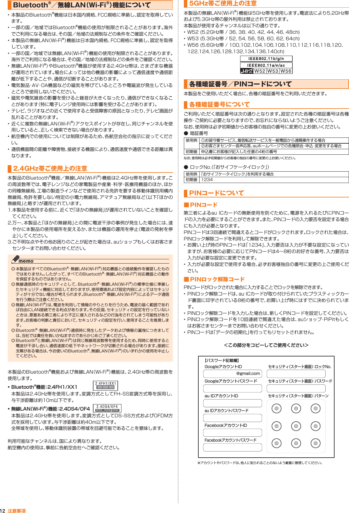 12 注意事項Bluetooth®／無線LAN（Wi-Fi®）機能について • 本製品のBluetooth®機能は日本国内規格、FCC規格に準拠し、認定を取得しています。• 一部の国／地域ではBluetooth®機能の使用が制限されることがあります。海外でご利用になる場合は、その国／地域の法規制などの条件をご確認ください。• 本製品の無線LAN（Wi-Fi®）機能は日本国内規格、FCC規格に準拠し、認定を取得しています。• 一部の国／地域では無線LAN（Wi-Fi®）機能の使用が制限されることがあります。海外でご利用になる場合は、その国／地域の法規制などの条件をご確認ください。•無線LAN（Wi-Fi®）やBluetooth®機器が使用する2.4GHz帯は、さまざまな機器が運用されています。場合によっては他の機器の影響によって通信速度や通信距離が低下することや、通信が切断することがあります。•電気製品・AV・OA機器などの磁気を帯びているところや電磁波が発生しているところで使用しないでください。• 磁気や電気雑音の影響を受けると雑音が大きくなったり、通信ができなくなることがあります（特に電子レンジ使用時には影響を受けることがあります）。• テレビ、ラジオなどの近くで使用すると受信障害の原因となったり、テレビ画面が乱れることがあります。• 近くに複数の無線LAN（Wi-Fi®）アクセスポイントが存在し、同じチャンネルを使用していると、正しく検索できない場合があります。• 航空機内での使用については制限があるため、各航空会社の指示に従ってください。• 通信機器間の距離や障害物、接続する機器により、通信速度や通信できる距離は異なります。2.4GHz帯ご使用上の注意本製品のBluetooth®機能／無線LAN（Wi-Fi®）機能は2.4GHz帯を使用します。この周波数帯では、電子レンジなどの家電製品や産業・科 学・医療用機器のほか、ほかの同種無線局、工場の製造ラインなどで使用される免許を要する移動体識別用構内無線局、免許を要しない特定の小電力無線局、アマチュア無線局など（以下「ほかの無線局」と略す）が運用されています。1. 本製品を使用する前に、近くで「ほかの無線局」が運用されていないことを確認してください。2. 万一、本製品と「ほかの無線局」との間に電波干渉の事例が発生した場合には、速やかに本製品の使用場所を変えるか、または機器の運用を停止（電波の発射を停止）してください。3. ご不明な点やその他お困りのことが起きた場合は、auショップもしくはお客さまセンターまでお問い合わせください。◎ 本製品はすべてのBluetooth®・無線LAN（Wi-Fi®）対応機器との接続動作を確認したものではありません。したがって、すべてのBluetooth®・無 線 L A N（Wi-Fi®）対応機器との動作を保証するものではありません。◎ 無線通信時のセキュリティとして、Bluetooth®・無線LAN（Wi-Fi®）の標準仕様に準拠したセキュリティ機能に対応しておりますが、使用環境および設定内容によってはセキュリティが十分でない場合が考えられます。Bluetooth®・無線LAN（Wi-Fi®）によるデータ通信を行う際はご注意ください。◎ 無線LAN（Wi-Fi®）は、電波を利用して情報のやりとりを行うため、電波の届く範囲であれば自由にLAN接続できる利点があります。その反面、セキュリティの設定を行っていないときは、悪意ある第三者により不正に侵入されるなどの行為をされてしまう可能性があります。お客様の判断と責任において、セキュリティの設定を行い、使用することを推奨します。◎ Bluetooth®・無線LAN（Wi-Fi®）通信時に発生したデータおよび情報の漏洩につきましては、当社では責任を負いかねますのであらかじめご了承ください。◎ Bluetooth®と無線LAN（Wi-Fi®）は同じ無線周波数帯を使用するため、同時に使用すると電波が干渉し合い、通信速度の低下やネットワークが切断される場合があります。接続に支障がある場合は、今お使いのBluetooth®、無線LAN（Wi-Fi®）のいずれかの使用を中止してください。本製品のBluetooth®機能および無線LAN（Wi-Fi®）機能は、2.4GHz帯の周波数を使用します。• Bluetooth®機能：2.4FH1/XX1本製品は2.4GHz帯を使用します。変調方式としてFH‒SS変調方式等を採用し、与干渉距離は約10m以下です。• 無線LAN（Wi-Fi®）機能：2.4DS4/OF4本製品は2.4GHz帯を使用します。変調方式としてDS‒SS方式およびOFDM方式を採用しています。与干渉距離は約40m以下です。全帯域を使用し、移動体識別装置の帯域を回避可能であることを意味します。利用可能なチャンネルは、国により異なります。航空機内の使用は、事前に各航空会社へご確認ください。5GHz帯ご使用上の注意本製品の無線LAN（Wi-Fi®）機能は5GHz帯を使用します。電波法により5.2GHz帯および5.3GHz帯の屋外利用は禁止されております。本製品が使用するチャンネルは以下の通りです。• W52 (5.2GHz帯 / 36, 38, 40, 42, 44, 46, 48ch)• W53 (5.3GHz帯 / 52, 54, 56, 58, 60, 62, 64ch)• W56 (5.6GHz帯 / 100,102,104,106,108,110,112,116,118,120,122,124,126,128,132,134,136,140ch)各種暗証番号／PINコードについて本製品をご使用いただく場合に、各種の暗証番号をご利用いただきます。各種暗証番号についてご利用いただく暗証番号は次の通りとなります。設定された各種の暗証番号は各種操作・ご契約に必要となりますので、お忘れにならないようご注意ください。なお、使用時は必ず初期値からお客様の独自の番号に変更の上お使いください。● 暗証番号使用例 ① お留守番サービス、着信転送サービスを一般電話から遠隔操作する場合② お客さまセンター音声応答、auホームページでの各種照会・申込・変更をする場合初期値 申込書にお客様が記入した任意の4桁の番号なお、使用時は必ず初期値からお客様の独自の番号に変更の上お使いください。● ロックNo.（「おサイフケータイロック」）使用例 「おサイフケータイロック」を利用する場合初期値 1234PINコードについて■ PINコード第三者によるau ICカードの無断使用を防ぐために、電源を入れるたびにPINコードの入力を必要にすることができます。また、PINコードの入力要否を設定する場合にも入力が必要となります。PINコードは3回連続で間違えるとコードがロックされます。ロックされた場合は、PINロック解除コードを利用して解除できます。•お買い上げ時のPINコードは「1234」、入力要否は入力が不要な設定になっていますが、お客様の必要に応じてPINコードは4∼8桁のお好きな番号、入力要否は入力が必要な設定に変更できます。• 入力が必要な設定で使用する場合、必ずお客様独自の番号に変更の上ご使用ください。■ PINロック解除コードPINコードがロックされた場合に入力することでロックを解除できます。• PINロック解除コードは、au ICカードが取り付けられていたプラスティックカード裏面に印字されている8桁の番号で、お買い上げ時にはすでに決められています。• PINロック解除コードを入力した場合は、新しくPINコードを設定してください。• PINロック解除コードを10回連続で間違えた場合は、auショップ・PiPitもしくはお客さまセンターまでお問い合わせください。• PINコードは「データの初期化」を行ってもリセットされません。＜この部分をコピーしてご使用ください＞@gmail.comGoogleアカウントIDGoogleアカウントパスワードau IDアカウントIDセキュリティ（スタート画面）：パターンau IDアカウントパスワードFacebookアカウントIDFacebookアカウントパスワードセキュリティ（スタート画面）：ロックNo.セキュリティ（スタート画面）：パスワード【パスワード記載欄】※アカウントやパスワードは、他人に知られることのないよう厳重に管理してください。