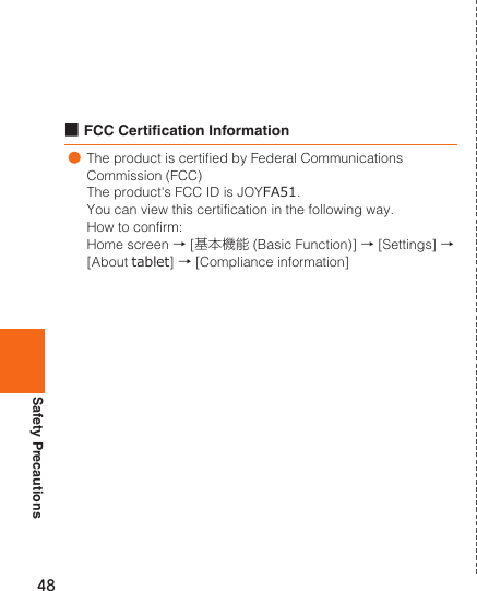 Safety Precautions48■FCC Certication Information●The product is certified by Federal Communications Commission (FCC)The product&apos;s FCC ID is JOYFA51.You can view this certification in the following way.How to confirm:Home screen → [基本機能 (Basic Function)] → [Settings] → [About tablet] → [Compliance information]