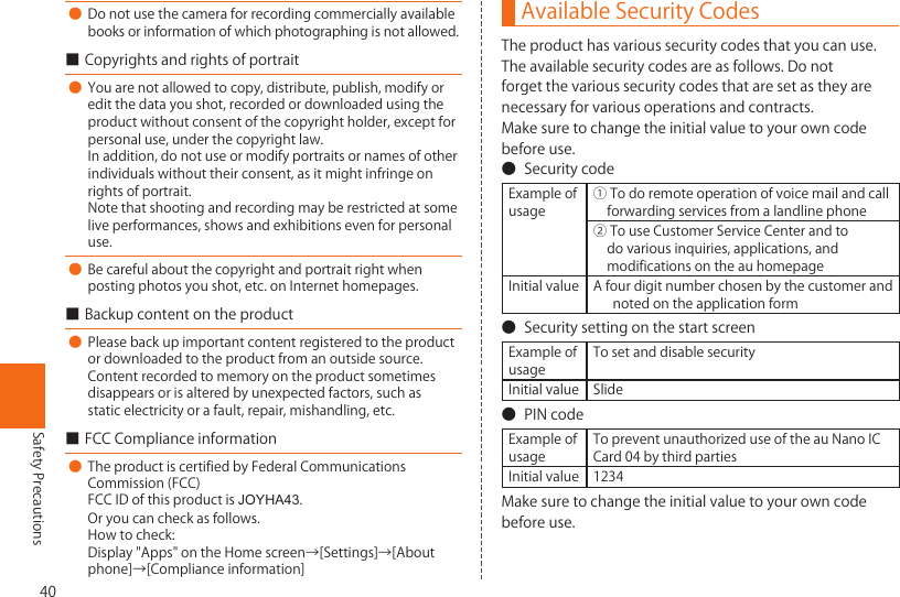 40Safety Precautions● Donotusethecameraforrecordingcommerciallyavailablebooksorinformationofwhichphotographingisnotallowed.■Copyrightsandrightsofportrait● Youarenotallowedtocopy,distribute,publish,modifyoreditthedatayoushot,recordedordownloadedusingtheproductwithoutconsentofthecopyrightholder,exceptforpersonaluse,underthecopyrightlaw.Inaddition,donotuseormodifyportraitsornamesofotherindividualswithouttheirconsent,asitmightinfringeonrightsofportrait.Notethatshootingandrecordingmayberestrictedatsomeliveperformances,showsandexhibitionsevenforpersonaluse.● Becarefulaboutthecopyrightandportraitrightwhenpostingphotosyoushot,etc.onInternethomepages.■Backupcontentontheproduct● Pleasebackupimportantcontentregisteredtotheproductordownloadedtotheproductfromanoutsidesource.Contentrecordedtomemoryontheproductsometimesdisappearsorisalteredbyunexpectedfactors,suchasstaticelectricityorafault,repair,mishandling,etc.■FCCComplianceinformation●TheproductiscertifiedbyFederalCommunicationsCommission(FCC)FCCIDofthisproductisJOYHA43.Oryoucancheckasfollows.Howtocheck:Display&quot;Apps&quot;ontheHomescreen→[Settings]→[Aboutphone]→[Complianceinformation]Available Security CodesTheproducthasvarioussecuritycodesthatyoucanuse.Theavailablesecuritycodesareasfollows.Donotforgetthevarioussecuritycodesthataresetastheyarenecessaryforvariousoperationsandcontracts.Makesuretochangetheinitialvaluetoyourowncodebeforeuse.● SecuritycodeExampleofusage①Todoremoteoperationofvoicemailandcallforwardingservicesfromalandlinephone②TouseCustomerServiceCenterandtodovariousinquiries,applications,andmodificationsontheauhomepageInitialvalue Afourdigitnumberchosenbythecustomerandnotedontheapplicationform● SecuritysettingonthestartscreenExampleofusageTosetanddisablesecurityInitialvalue Slide● PINcodeExampleofusageTopreventunauthorizeduseoftheauNanoICCard04bythirdpartiesInitialvalue 1234Makesuretochangetheinitialvaluetoyourowncodebeforeuse.